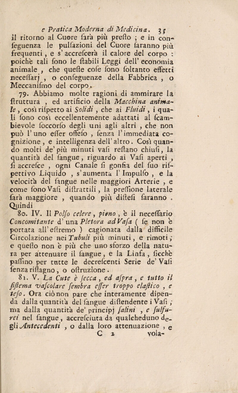 il ritorno al Cuore fara più prefto ; e in con-* feguenza le pulfazioni del Cuore faranno più frequenti, e $’ accrefcera il calore del corpo : poiché tali fono le ftabili Leggi dell’ economia animale , che quelle cole fono foltanto effetti neceffarj , o confeguenze della Fabbrica , o Meccanifmo del corpo* 79. Abbiamo molte ragioni di ammirare la bruttura , ed artifìcio della Macchina anima¬ le, cosi rilpetto ai Solidi, che ai Fluidi, i qua» li fono cosi eccellentemente adattati ai fcam- Fievole foccórfo degli uni agli altri , che non può l’uno elfer offefo , fenza l’immediata co- gnizione, e intelligenza dell’altro. Così quan¬ do molti de1 più minuti vali reflano chiulì, la quantità del fangue, riguardo ai Vali aperti » lì accrefce , ogni Canale fi gonfia del fuo ri is¬ pettivo Liquido , s’aumenta F Impulfo , e la velocita del fangue nelle maggiori Arterie , e come fono Vai; dillrattili, la preffione laterale fara maggiore , quando più difielì faranno * Quindi 80. IV. Il Vol\o celere, pieno , è il neceffario Concomitante d’ una Pletora adVafa ( fe non e portata all’efìremo ) cagionata dalla difficile Circolazione nei Tubuli più minuti, e rimoti; e quello non é più che uno sforzo della natu¬ ra per attenuare il fangue, e la Linfa, ficche pallino per tutte le decrefcenti Serie de’ Vali fenza riftagno , o oftruzione . 81. V. La Cute e jecca, ed afpra , e tutto il fiftema vagolare fembra effer troppo elajìico , e tefo. Ora ciò non pare che interamente dipen¬ da dalla quantità del fangue diffondente i Vali ; ma dalla quantità de’ principi falini , e fulfu- rei nei fangue , accrefciuta da qualcheduno de_ gli Antecedenti , o dalla loro attenuazione , e C % vola-