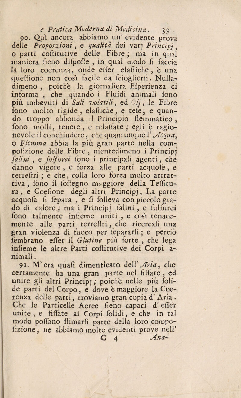 90. Qui ancora abbiamo un’ evidente prova delle Proporzioni, e qualità dei varj Principj ? o parti coflitucive delle Fibre ; ma in qual maniera fieno difpofte , in qual modo fi faceta la loro coerenza, onde efler elamiche, e una queflione non cosi facile da fcioglierfì. Nulla- dimeno , poiché la giornaliera Ffperienza ci informa , che quando i Fluidi animali fono più imbevuti di Sali 'volatili, ed Olj, le Fibre fono molto rìgide, elafliche, e tele; e quan¬ do troppo abbonda il Principio flemmatico, fono molli, tenere , e relafìate ; egli è ragio¬ nevole il conchiudere, che quantunque V Acqua, o Flemma abbia la più gran parte nella com- pofìzione delle Fibre, nientedimeno i Principi falini , e fulfurei fono i principali agenti, che danno vigore, e forza alle parti acquofe, e terieftri ; e che, colla loro forza molto attrat¬ tiva , fono il fofìegno maggiore della Tenitu¬ ra , e Coefìone degli altri Principj » La parte acquofa fi fepara , e fi folleva con piccolo gra¬ do di calore ; ma i Principj ialini , e fulfurei fono talmente infìeme uniti , e cosi tenace¬ mente alle parti terrefìri, che ricercafi una gran violenza di fuoco per fepararli ; e perciò ièmbrano efler il Glutine più forte , che lega infìeme le altre Parti coftitutive dei Corpi a- nimali * 91. M’era quali dimenticato deli’ Aria, che certamente ha una gran parte nel Affare, ed unire gli altri Principj; poiché nelle più foli- de parti del Corpo, e dove è maggiore la Coe¬ renza delle parti, troviamo gran copia d’ Aria . Che le Particelle Aeree fieno capaci d’ efler unite, e Affate ai Corpi folidi, e che in tal modo pollano fìimarfi parte della loro compo- flzione, ne abbiamo molte evidenti prove nell* C 4 Ana~