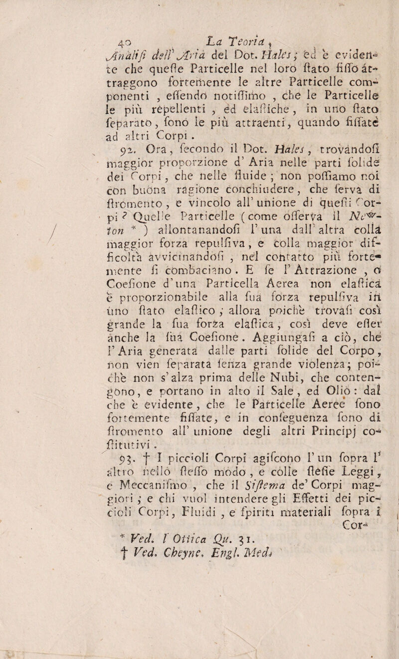 wAnali fi dell' Jlrià dei Dot. Hales ; ed e eviden¬ te che quelle Particelle nel loro {lato fido at¬ traggono fortemente le altre Particelle com¬ ponenti , e (fendo notiffimo , che le Particelle le più repellenti , éd elamiche , in uno (lato feparato, fono le più attraenti, quando filiate ad altri Corpi . 92» Ora, fecondo il Dot. Hales , trovandoli maggior proporzione d’ Aria nelle parti folidé dei Corpi, che nelle fluide; non pattiamo noi con buòna ragione conchiudere, che ferva di flrómento , e vincolo all’unione di quelli Cor¬ pi ? Quelle Particelle (come otterva il Nec¬ ton * ) allontanandoli Cuna dall'altra colla maggior forza repulfiva, e colla maggior dif¬ ficolta avvicinandoli , nel contatto più forte* niente li combaciano .E fe 1’ Attrazione , d Coefione d’una Particella Aerea non elafiicà e proporzionabile alla fua forza repulfiva in uno flato elaflico ; allora poiché trovali così grande la fua lorZa elattica, così deve etter anche la fua Coefione. Aggiungali a ciò, che l’Aria generata dalle parti fòiide del Corpo, non vien feparata lenza grande violenza; poi- che non s’alza prima delle Nubi, che conten¬ gono, e portano in alto il Sale, ed Oliò: dal che e evidente, che le Particelle Aeree fono fortemente filiate, e in confeguenza fono di fìromento all’ unione degli altri Principj co- fìitutivi . 93. f I piccali Corpi agifeono l’un fopra T altro nello fielfo modo, e colie {lètte Leggi, e Meccani fino , che il Sìftema de’ Corpi mag¬ giori ,• e chi vuol intendere gli Effetti dei pic¬ cioli Corpi, Fluidi , e fpiriti materiali fopra i Cor- * Ved. / Ottica Qu. 31. t Ved. Cheyne, Ungi Medi