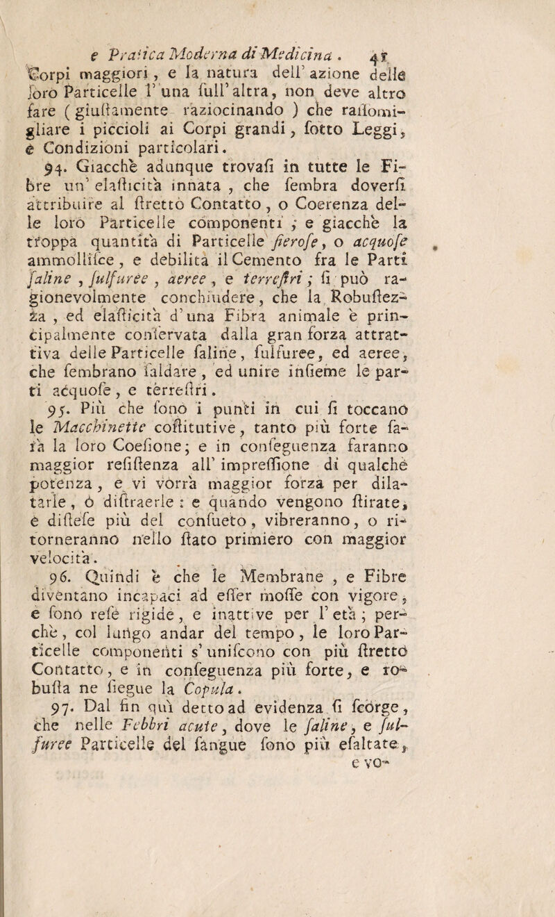 Corpi maggiori , e la natura deli’ azione delle loro Particelle V una full’altra, non deve altro fare ( giallamente raziocinando ) che rafiomi- gliare i piccioli ai Corpi grandi, (otto Leggi, è Condizioni particolari. 94. Giacche adunque trovali in tutte le Fi¬ bre urf elafiicita innata , che fembra doverli, attribuire al flretto Contatto, o Coerenza del¬ le loro Particelle componenti ; e giacche la troppa quantità di Particelle'fierofe> o acquofe ammòllifce, e debilita il Cemento fra le Parti [aline , fu Ifuree , aeree , e terre fi ri ; lì può ra¬ gionevolmente conchiudere, che la Robufiez- èa , ed elafiicita d'una Fibra animale e prin¬ cipalmente conservata dalia gran fòrza attrat¬ tiva delle Particelle faline, fulfuree, ed aeree, che fembrano faldate , ed unire infieme le par¬ ti adquofe, e tèrrefiri. 95. Più che fono i punti in cui fi toccano le Macchinette cofiitutive, tanto più forte fa¬ ta la loro Coefione; e in confeguenza faranno maggior refifienza all’ impresone di qualchè potenza, e vi vorrà maggior forza per dila¬ tarle , ò diftraerle : e quando vengono fiirate* e difiefe più del confueto , vibreranno, o ri¬ torneranno nello fiato primiero con maggior velocita. 96. Quindi è che le Membrane , e Fibre diventano incapaci ad efier inolfe con vigore, e fonò refé rigide, e inattive per V età ; per¬ ché, col Iurtgo andar del tempo, le loro Par¬ ticelle componenti s1 unifeono con più firettó Contatto, e in confeguenza più forte, e rofe bufia ne lìegue la Copula. 97. Dal fin qui detto ad evidenza fi fcòrge, che nelle Febbri acute, dove le [aline , e ful¬ furee Particelle del fàngue fono più efaltate^ e vo-