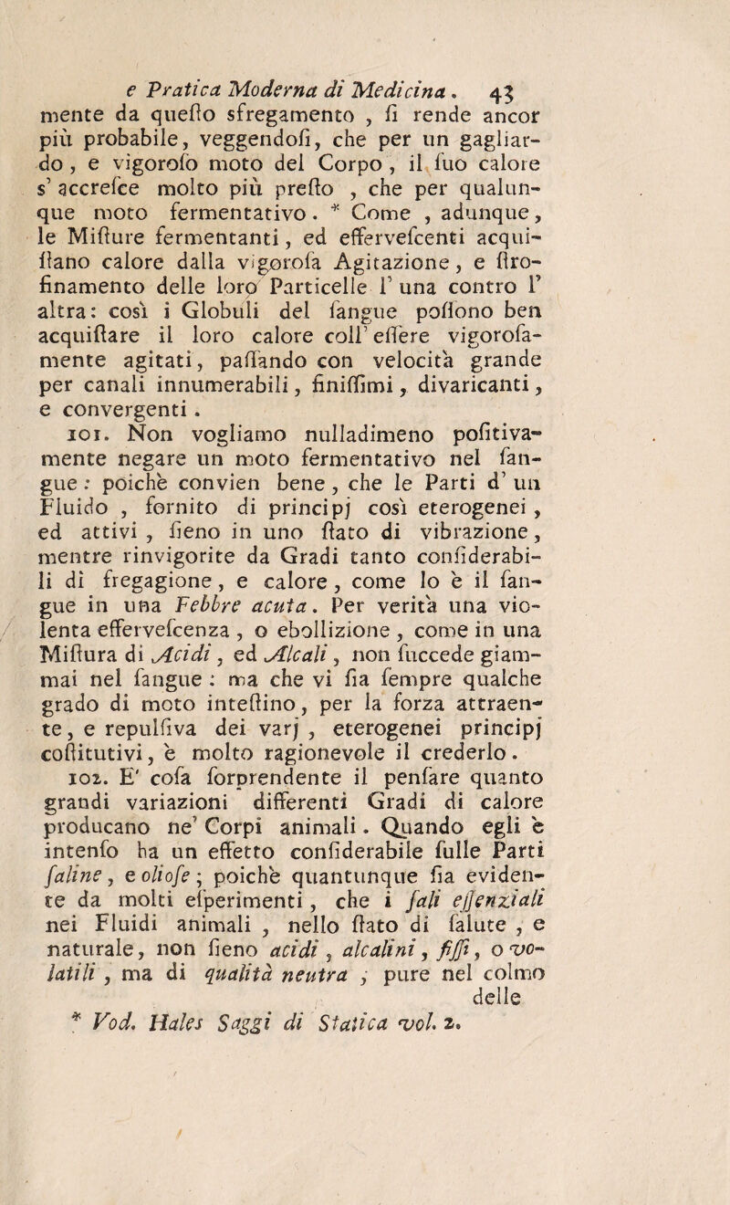 mente da quedo sfregamento , fi rende ancor più probabile, veggendofi, che per un gagliar¬ do , e vigorolò moto del Corpo , il fuo calore s’ accrefce molto più predo , che per qualun¬ que moto fermentativo . * Come , adunque , le Midure fermentanti, ed effervefcenti acqui- dano calore dalia vigorofa Agitazione, e dro- finamente delle lorp Particelle 1 una contro P altra: cosi i Globuli del (angue pedono ben acquidare il loro calore coli’ edere vigorofa- mente agitati, pattando con velocita grande per canali innumerabili, finiffimi, divaricanti, e convergenti, 101. Non vogliamo nulladimeno pofitiva- mente negare un moto fermentativo nel fan- gue : poiché convien bene , che le Parti d1 un Fluido , fornito di principi così eterogenei , ed attivi , fieno in uno dato di vibrazione, mentre rinvigorite da Gradi tanto confiderai- li di fregagione, e calore, come lo è il (an¬ gue in una Febbre acuta. Per verità una vio¬ lenta effervelcenza , o ebollizione , come in una Midura di Acidi, ed Alcali, non fuccede giam¬ mai nel langue : ma che vi fia Tempre qualche grado di moto intedino, per la forza attraen¬ te, e repulfiva dei varj , eterogenei principi cofiitutivi, é molto ragionevole il crederlo. 102. E' cofa forprendente il penfare quanto grandi variazioni differenti Gradi di calore producano ne Corpi animali. Quando egli è intenfo ha un effetto confiderabile Tulle Parti [alme, eoliofe ; poiché quantunque fia eviden¬ te da molti efperimenti, che i fall ejjenziah nei Fluidi animali , nello dato di falute , e naturale, non fieno acidi , alcalini, fijfì, o vo¬ latili , ma di qualità neutra , pure nel colmo delle * Vod. Hales Saggi di Statica rvoi 2*