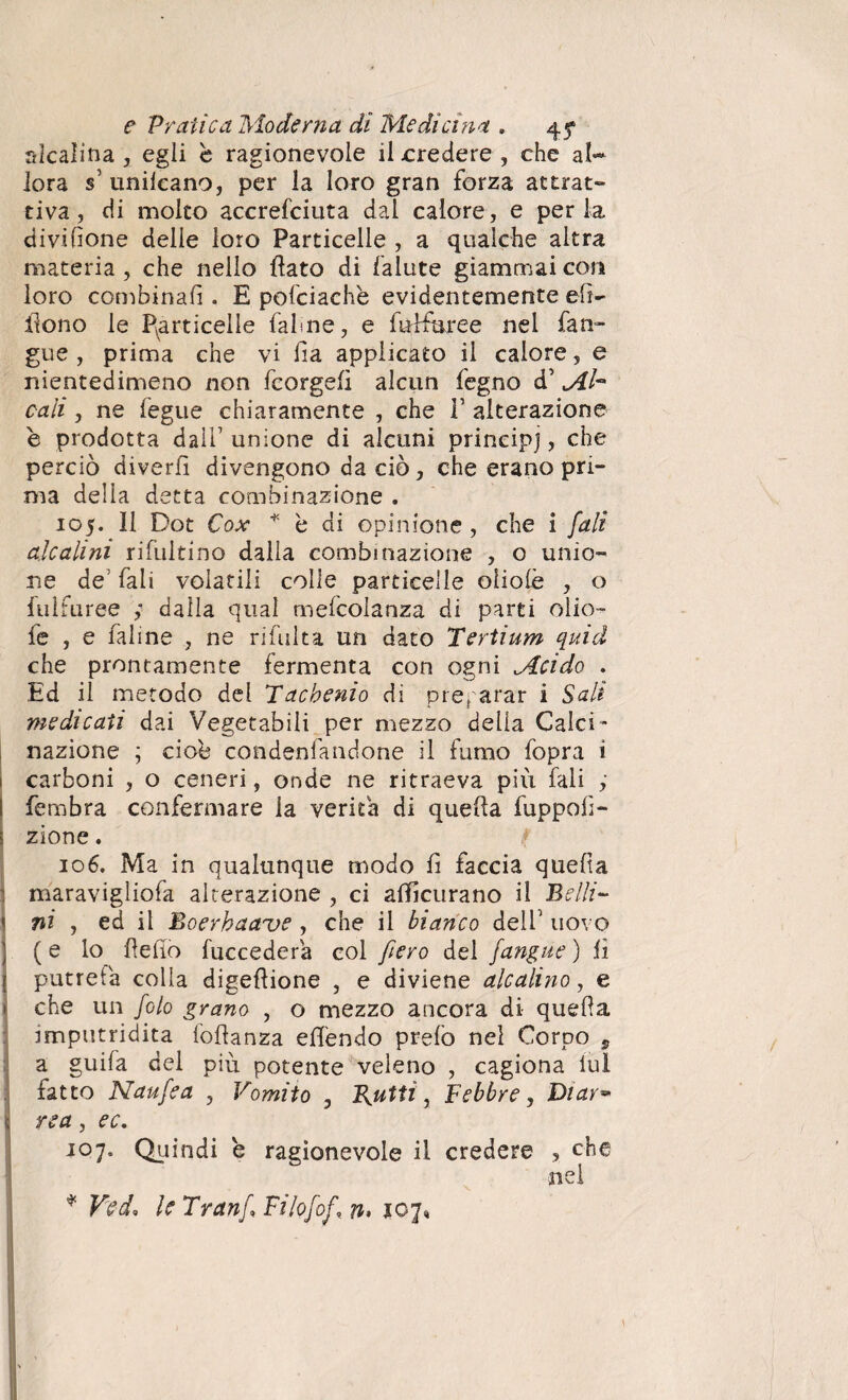 alcalina , egli è ragionevole il credere, che al¬ lora s’ unilcano, per la loro gran forza attrat¬ tiva , di molto accrefciuta dal calore, e per la divisone delie loro Particelle , a qualche altra materia , che nello flato di falute giammai con loro combinali. E pofciachè evidentemente elì¬ cono le particelle falme, e fiùfkree nei fan- gue , prima che vi Ha applicato il calore, e nientedimeno non fcorgefì alcun legno d’ Mi- cali , ne fegue chiaramente , che 1’ alterazione e prodotta dall1 unione di alcuni principi, che perciò diverfì divengono da ciò, che erano pri¬ ma delia detta combinazione . 105. Il Dot Cox ^ è di opinione , che i fa li alcalini ri filiti no dalia combinazione , o unio¬ ne de fali volatili colle particelle oliolè , o fulfuree dalla qual mefcolanza di parti olio- fe , e fai ine , ne ri fui t a un dato Tertium quid che prontamente fermenta con ogni Mcido . Ed il metodo del Tacbenio di preparar i Sali medicati dai Vegetabili per mezzo delia Calci ¬ nazione ; cioè condenfandone il fumo fopra i 1 carboni , o ceneri, onde ne ritraeva più fali ; I fembra confermare la verità di quella fuppoP- I zione. 106. Ma in qualunque modo fi faccia quella : maravigliofa alterazione , ci afficurano il Belli- 1 ni , ed il Boerbaaue , che il bianco dell’ uovo | ( e lo Pedo fuccedera col fero del /angue ) lì [ putrefa colia digepione , e diviene alcalino, e 1 che un foto grano , o mezzo ancora di quePa imputridita foPanza elfendo prelò nel Corpo , a guifa del più potente veleno , cagiona lui fatto Naufea , Vomito , Rutti, Febbre, Diav** (rea, ec. J°7* Qciindi e ragionevole il credere , che nei * Ved, le Tranf Filofof, n> 107,