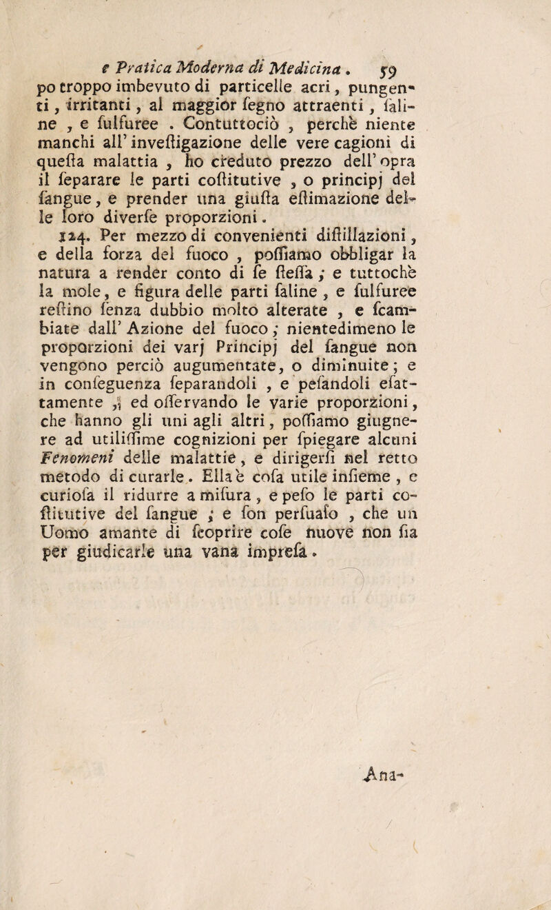 po troppo imbevuto di particelle acri, pungen* ti, irritanti, al maggior fegno attraenti, iali¬ ne , e fulfuree . Contuttociò , perchè niente manchi all’ invedigazione delle vere cagioni di quella malattia , ho creduto prezzo dell’opra il feparare le parti coditutive 3 o principj dei fangue, e prender una giuda ellimazione del* le loro diverfe proporzioni. 124. Per mezzo di convenienti didillazioni ? e della forza del fuoco , polliamo obbligar la natura a render conto di fe della ; e tuttoché la mole, e figura delle parti faline 3 e fulfuree redino lènza dubbio molto alterate , e fc a ru¬ biate dall’ Azione del fuoco ; nientedimeno le proporzioni dei varj Principj del fangue non vengono perciò augumentate, o diminuite; e in confeguenza feparandoli , e pelandoli efat- tamente ,-j ed odèrvando le varie proporzioni, che hanno gli uni agli altri, polliamo giugne- re ad utiiiffime cognizioni per fpiegare alcuni Fenomeni delle malattie, e dirigerli nel retto metodo di curarle . Ella è cofa utile infieme , e curiofa il ridurre a mifura, e pefo le parti co- diruti ve del fangue * e fon perfuafo , che un Uomo amante di fcoprire cofe nuove non da per giudicarle una vana imprefa. /