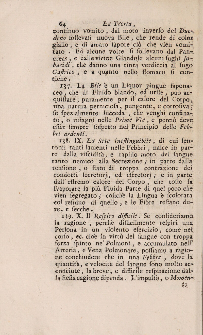 F.a Teorìa, continuo vomito , dai moto inverfo del Duo*, deno folievali nuova Bile, che rende di color giallo 5 e di amaro fapore ciò che vien vomi¬ tato . Ed alcune volte fi follevano dal Pan-, creas , e dalle vicine Giandule alcuni fughi bacidi, che danno una tinta verdiccia al fugo Gajìrico , e a quanto nello ftomaco fi con¬ tiene « J37. La Bile e un Liquor pingue fapona- ceo 3 che di Fluido blando, ed utile, può ac¬ quifere, puramente per il calore del Corpo, una natura perniciofa, pungente, e corrosiva ; fe fpezialmente fucceda 5 che venghi confina¬ to, o rifiagni nelle Prime Vie, e perciò deve efier Tempre fofpetto nel Principio delle Feb¬ bri ardenti. 138. IX. La Sete ineflìnguibile, di cui Ten¬ toni! tanti lamenti nelle Febbri , nafce in par¬ te dalla vifcidita, e rapido moto del Tangue tanto nemico alla Secrezione ; in parte dalla tenfione , o fiato di troppa contrazione dei condotti fecretor), ed efcretorj ,* e in parte dall’ eftremo calore del Corpo , che tono fa (Vaporare la più Fluida Parte di quel poco che vien fegregato ; coliche la Lingua b (colorata col refiduo di quello , e le Fibre reftano du¬ re, e fece he* 139. X. Il B^efpiro difficile. Se confideriamo la ragione , perche difficilmente refpiri una Pedona in un violento efercizio, come nel corfo, ec. cioè in virtù del Tangue con troppa forza fpinto ne5 Polmoni, e accumulato nell’ Arteria, e Vena Polmonare, polliamo a ragio¬ ne conchiudere che in una Febbre , dove la quantità, e velocita del Tangue Tono molto ac- 1 crefeiute, la breve, e difficile refpirazione dal- f