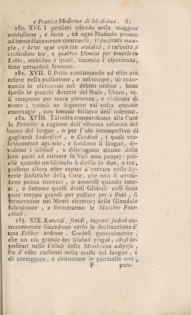 1S0. XVI. I penfìeri e (Tendo nella maggior confufione , e furia , ed ogni Mufcolo pronto ad immediatamente contraerii, il paziente man- già j e beve ogni cofa con avidità , e talvolta fi richiedono tre , o quattro Uomini per tenerlo in Hetto y ambidue i qualifecondo i’ efperienza, iòno pericoloii Sintomi. 181. XVII. Il Poifo continuando ad effer piu celere nella pulfazione , e nel tempo, nè avan¬ zando le efcrezioni nel debito ordine , bene fpeffo le piccole Arterie del Nafo , Utero, ec. £ rompono per mera pienezza , e violenza di moto ; quindi ne feguono tal volta copiofe emorragie , con lòmmo follievo'dell1 infermo. 182. XVIII. Talvolta comparifcono alla Cute le Petechie a cagione dell’eftrema velocita del lmoto del làngue , o per l’ufo intempeftivo di gagliardi Sudoriferi , e Cordiali , i quali vio¬ lentemente agitano, e fondono il fangue, di¬ vidono i Globuli , e difpongono alcune delle loro parti ad entrare in Vali non proprj : poi¬ ché quando un Globulo è divifo in due, otre, poiTono allora efler capaci d’entrare nelle Ar¬ terie linfatiche della Cute , che non li avreb¬ bero prima ricevuti , o ammeffi quando inte¬ ri ; e fìccome quelli di vili Globuli rolfi fono pure troppo grandi per paffare per i Pori , fi fermeranno nei Meati efcretorj delle Giandule fubcutanee , e formeranno le Macchie Pete- £ hi ali. 183. XIX. Rancidi, fetidi, ingrati fudon co¬ munemente fuccedono verfo la declinazione d’ una Febbre ardente . Credei! generalmente , che un ufo grande dei Globuli pingui, oliofi de^ politati nelle Cellule della Membrana adipofa , fia d' elfer rialfunti nella malfa del fangue , e di correggere, e rintuzzare le particelle acri > F putì- *