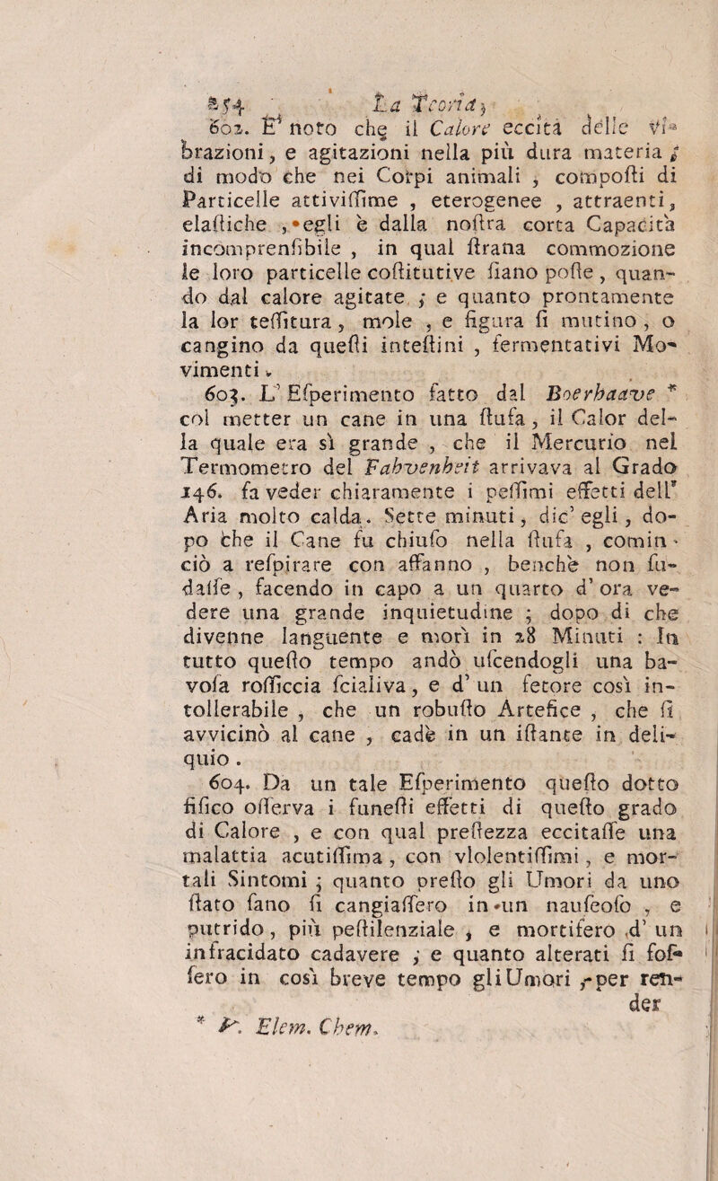 1 u yt a j f* , ,1 Vr ^ La Te , '6os. ÌT noto ch^ il Calore cecità dell; frazioni, e agitazioni nella più dura materia/ di modo che nei Corpi animali ^ comporti di Particelle attivirtìme , eterogenee , attraenti, elartiche , «egli è dalla noftra corta Capacita incomprenfibile , in qual firana commozione le loro particelle coftitutive fìano porte , quan¬ do d,al calore agitate ; e quanto prontamente la ior tedìtura 5 mole , e figura fi mutino , o cangino da quelli intertini , fermentativi Mo' vimenti. 603. LEfperimento tatto dal Boerhaave * col metter un cane in una ftufa , il Calor del¬ la quale era sì grande , che il Mercurio nei Termometro del Fahrenheit arrivava al Grado 146. fa veder chiaramente i pelfimi effetti dell* Aria molto calda. Sette minuti, die’egli, do¬ po òhe il Cane fu cbiufo nella rtufa , corniti ' ciò a refpirare con affanno , benché non fu- dalfe , facendo in capo a un quarto d’ ora dere una grande inquietudine ; dopo di divenne languente e morì in 28 Minuti tutto quello tempo andò udendogli una vola rortìccia fcialiva, e d1 un fetore così tollerabile , che un robufio Artefice , che fi avvicinò al cane , cade in un irtante in deli¬ quio . 604. Da un tale Efperimento quello dotto fifico o(ferva i funelli effetti di quello grado di Calore , e con qual prertezza eccitarti una malattia acutiflìma, con vlolentilfimi, e mor¬ tali Sintomi ■ quanto prello gli Umori da uno fiato fano fi cangiaffero in*un naufeofo , e putrido, più pertilenziale i e mortifero ,d’ un in tracidato cadavere , e quanto alterati fi fofi* fero in così breve tempo gii Umori ,-per ren¬ der * ^ Ekm. Chem. ve- che : In ba¬ rn-