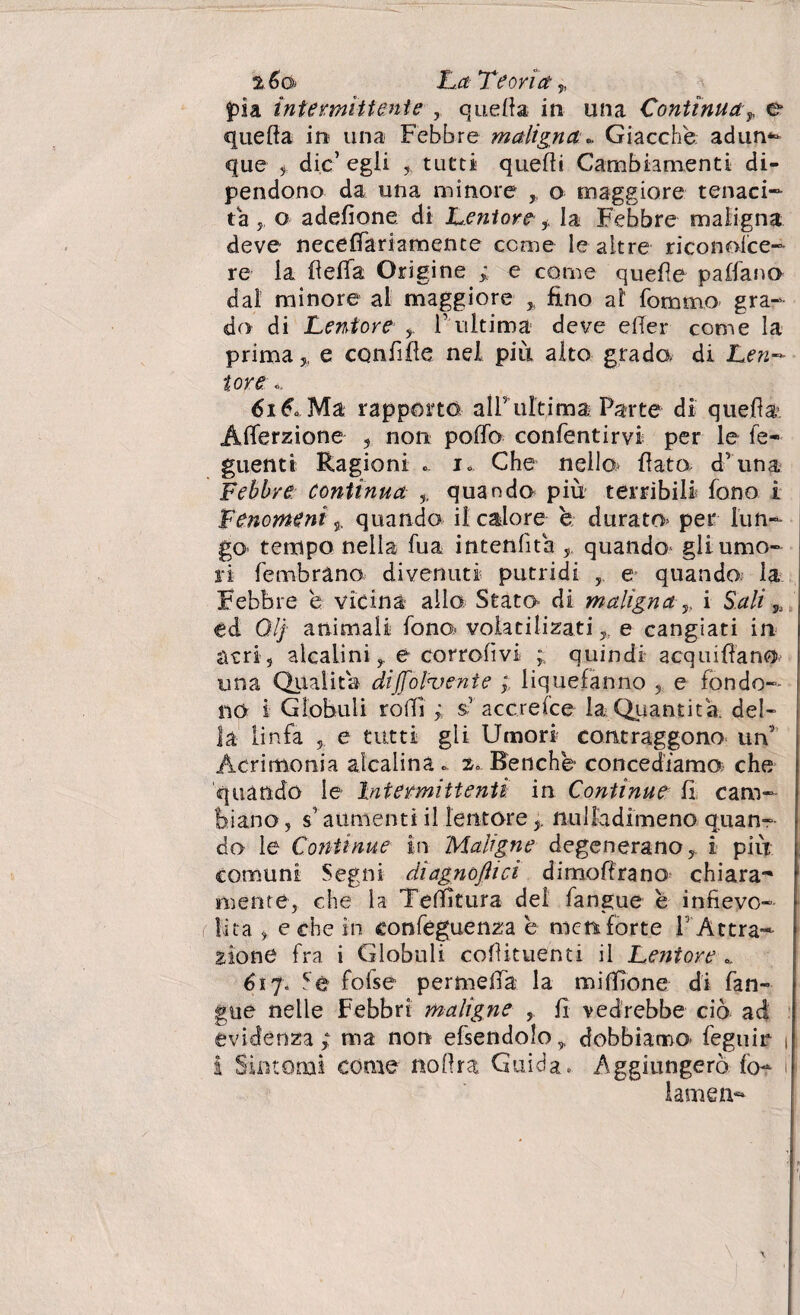 %6o» La Teoria „ pia intermittente quella in una Continua-y e quella in una Febbre maligna». Giacché adun¬ que ? die’ egli 5 tutti quelli Cambiamenti di¬ pendono da una minore , o maggiore tenaci¬ tà y o adefione di Lentore f la Febbre maligna deve neceffariamente cerne le altre riconoice- re la fiella Origine ; e come quelle paifano dal minore al maggiore % fino al fommo gra¬ do di Lentore , finitima deve e (Ter come la prima 5, e confifle nel più alto grada di Len¬ tore », 61A Ma rapporto, all’ultima Parte di quella Alferzione , non pollo confentirvi per le le- guentt Ragioni ». 1» Che nelle flato- d’una Febbre Continua quando più terribili fono i Fenomeni 5, quando il calore è durato- per lun¬ go tempo nella fua intenlìta ? quando gli umo¬ ri fembràno divenuti putridi e quando, la Febbre é vicina allo Stato di maligna ,, i Sali ed Qlj animali fono volatilizati,, e cangiati in acri-, alcalinie corrolìvi quindi acquifiano una Qualità diffondente ; liquefanno ? e fondo¬ no i Globuli rolli ; $’’ accrelce la Quantica, del¬ la linfa 5 e tutti gli Umori contraggono un Acrimonia alcalina ». 2» Benché concediamo che quando le Intermittenti in Continue fi cam¬ biano , s’aumenti il lentore nulladimeno quan¬ do le Continue in Maligne degeneranoi piu comuni Segni diagnoftici dimoffrano chiara- mente, che la Tenitura dei fangue è infievo¬ lita , e che in confeguenza é mete forte F Attra¬ zione fra i Globuli coflituenti il Leniore ». 617» Sé fofse permeila la miffione di fan¬ gue nelle Febbri maligne , fi vedrebbe ciò ad evidenza; ma non efsendolo,, dobbiamo- feguir 1 I Sintomi come nolìra Guida. Aggiungerò fo~ i lame