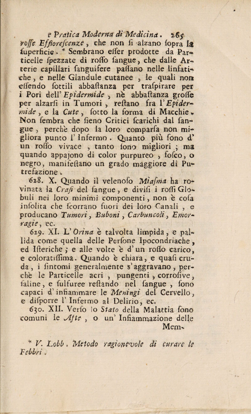 roffe Effiorefcenze , che non fi alzano (opra fuperficie * * Sembrano effer prodotte da Par** ticelle /pezzate di rollo (angue, che dalle Àr- terie capillari fanguifere pattano nelle linfati* che , e nelle Glandule cutanee > le quali non ettendo dottili abbaftanza per trafpirare per i Pori deìr Epidermide , nè abbattanza grotte per alzarli in Tumori , tettano fra V Epider™ mi de , e la Cute , fotte la forma di Macchie % Non fembra che fieno Critici (carichi dal (an¬ gue ? perchè dopo la loro comparfa non mi* glìora punto T Infermo . Quanto più fono d* un rotto vivace , tanto (ono migliori ; ma quando appaiono di color purpureo , fofco, o negro, manifettano un grado maggiore di Pu* tre fazione ■» X. Quando il velenofo Miafma ha ro¬ vinata la Grafi del fangue, e di vili i rotti Glo¬ buli nei loro minimi componenti, non è cofa inlblita che feorrano fuori dei loro Canali , e producano Tumori, Buboni , Carbuncoli, Emor* ■ragie, ec. 629. XI. L5 Orina è talvolta limpida 5 e pal¬ lida come quella delle Perfone Ipocondriache, ed Itteriche; e alle volte è d’un rotto carico, e coloratsttìma. Quando è chiara, e quafi cru¬ da , i fintomi generalmente s'aggravano, per¬ chè le Particelle acri , pungenti , corrofive, faiine, e fulfuree tettando nei fangue , fono capaci d’infiammare le Meningi del Cervello, e difporre V Infermo al Delirio, ec. 630. XII. Verfo !o Stato della Malattia fono comuni le Afte , o un' Infiammazione delle Mem- * V. Lobb * Metodo ragionevole dì curare le Febbri „