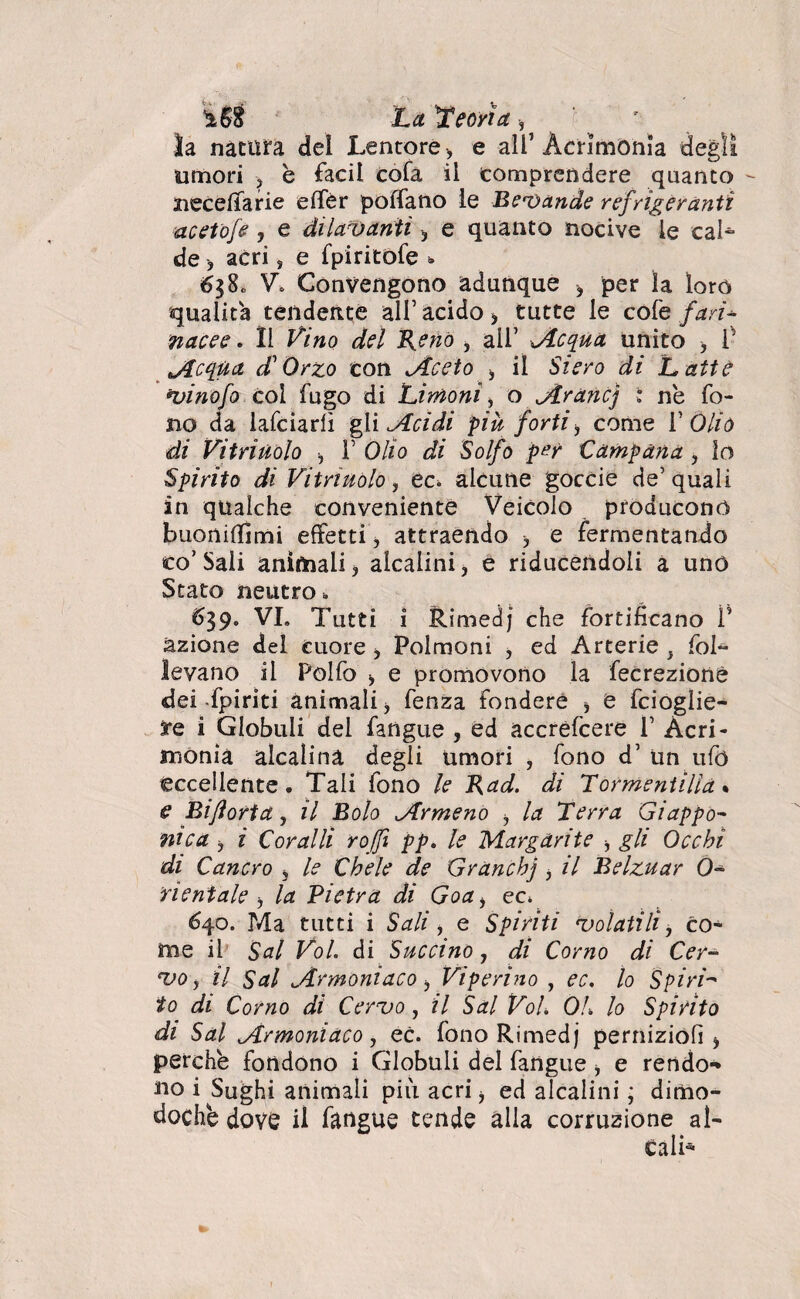 ÌS8 La Teorìa -, _ ' ' ' la natura del Lentore, e all’Acrimonia degli umori ? è facil cofa il comprendere quanto - uccella rie elfèr portano le Bevande refrigeranti acetofe , e dilavanti -, e quanto nocive le eal- de > acri, e fpiritofe 6$8o V. Convengono adunque * per ìa loro qualità tendente all’ acido > tutte le cole fari* nacee. Il Vino del Reno , all’ Acqua unito > V Acqua A Orzo con Aceto -, il Siero di Latte vinofo col fugo di Limoni, o Arane] : ne fo¬ no da lafciarlì gl incidi più forti -, come V Olio di Vitriuolo -, F Olio di Solfo per Campana , lo Spirito di Vitriuolo, ec. alcune goccie de’quali in qualche conveniente Veicolo producono buonirtìmi effetti, attraendo * e fermentando co’Sali animali) alcalini, e riducendoii a uno Stato neutro » 639. VI. Tutti i Rimedj che fortificano ì’ azione del cuore, Polmoni ) ed Arterie , fol¬ levano il Polfo ^ e promovono la fecrezionè dei-fpiriti animali) fenza fondere * e fcioglie- te i Globuli del fangue , ed accréfcere 1’ Acri¬ monia alcalina degli umori , fono d’ un ufo eccellente. Tali fono le Rad. di Tormentilla % e Bijìorta, il Bolo Armeno i la Terra Giappo¬ ni c a ) i Coralli roffì pp, le Margarite ) gli Occhi di Cancro , le Chele de Granch] ) il Belzuar 0* rieniale b la Pietra di Goa> ec. 640. P4a tutti i Sali, e Spiriti volatili, co¬ me il Sai Voi di Succino, di Corno di Cer¬ vo, il Sai Armoniaco j Viperino , ec. lo Spiri- io di Corno di Cervo, il Sai Voi. 01. lo Spirito di Sai Armoniaco, ec. fono Rimedj perniziofì * perche fondono i Globuli del fangue ) e rendo-* no i Sughi animali più acri j ed alcalini ; dimo¬ doché dove il fangue tende alla corruzione al¬ cali-