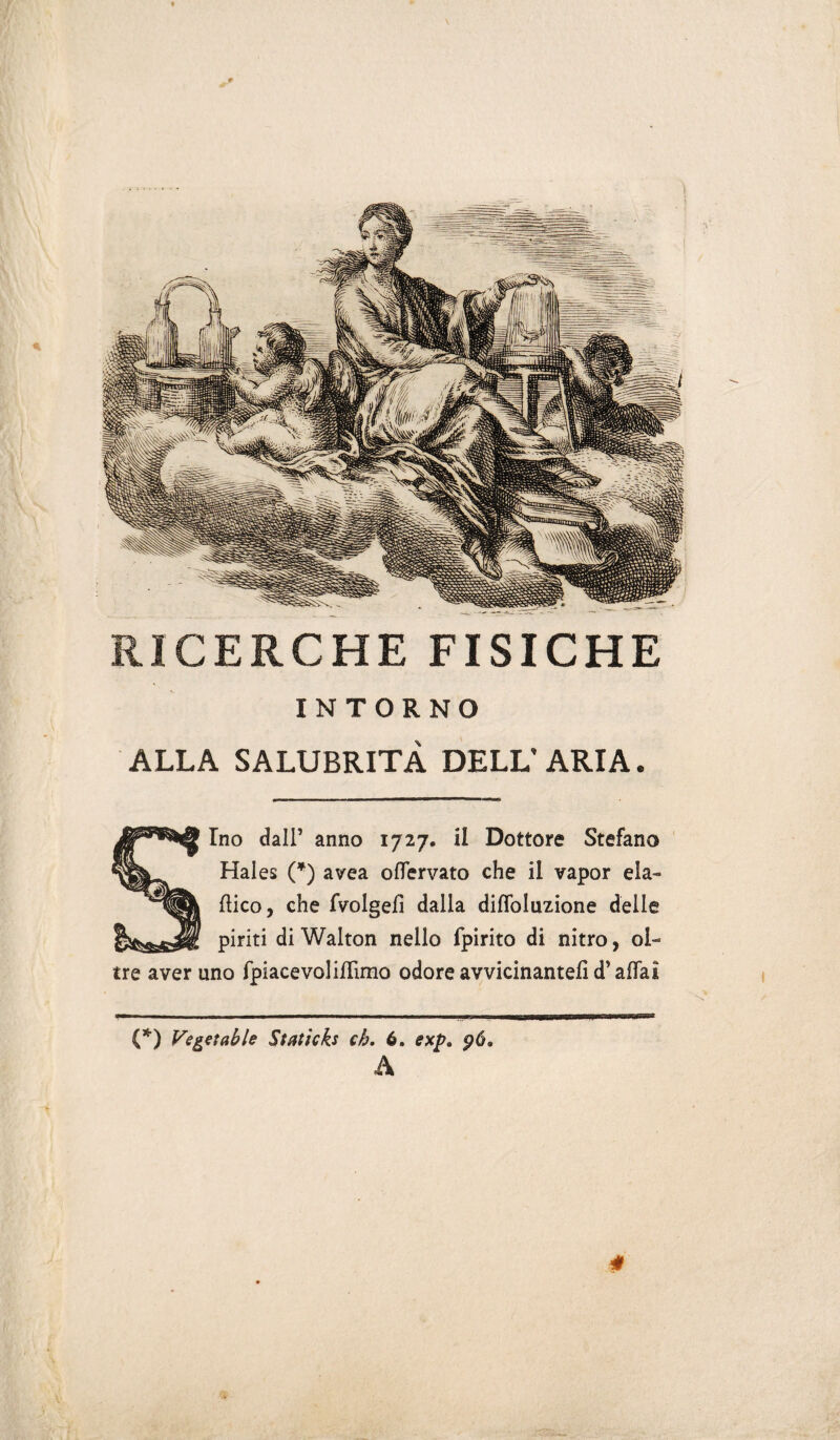 INTORNO ALLA SALUBRITÀ DELL’ARIA. Ino dall’ anno 1727. il Dottore Stefano Haies (*) avea oflervato che il vapor ela¬ mico, che fvolgefì dalla diffoluzione delle piriti di Walton nello fpirito di nitro, ol¬ tre aver uno fpiacevoliiTimo odore avvicinante!! d’affai (*) Vegetai le Staticks eh, 6. exp. pò, A