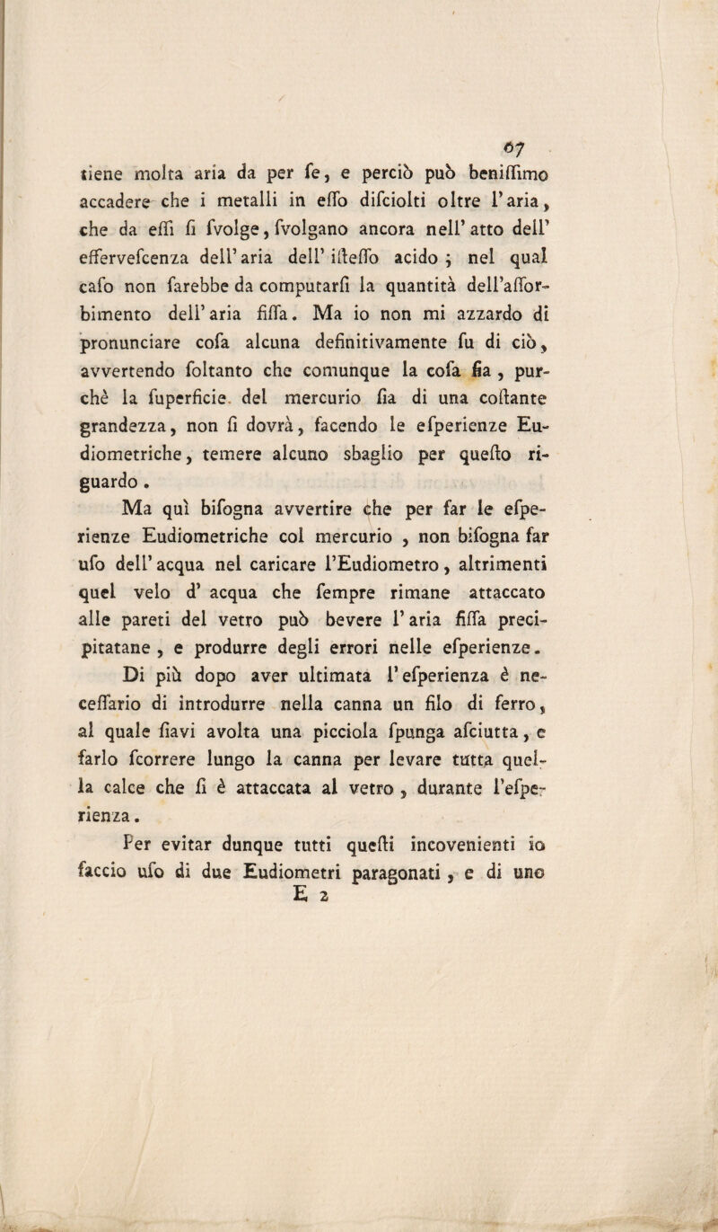 / ó7 tiene molta aria da per fé, e perciò può beni (lìmo accadere che i metalli in elfo difciolti oltre l’aria, che da effi fi fvolge, fvolgano ancora nell’atto dell’ effervefcenza dell’aria dell’ ifteflo acido ; nel qual cafo non farebbe da computarfi la quantità dell’aflbr- bimento dell’aria filfa. Ma io non mi azzardo di pronunciare cofa alcuna definitivamente fu di ciò, avvertendo foltanto che comunque la cofa fia , pur¬ ché la fuperficie. del mercurio fia di una collante grandezza, non fi dovrà, facendo le efperienze Eu- diometriche, temere alcuno sbaglio per quello ri¬ guardo . Ma qui bifogna avvertire che per far le efpe¬ rienze Eudiometriche col mercurio , non bifogna far ufo deli’ acqua nel caricare l’Eudiometro, altrimenti quei velo d’ acqua che fempre rimane attaccato alle pareti del vetro può bevere l’aria filfa preci¬ pitatane , e produrre degli errori nelle efperienze. Di piò dopo aver ultimata l’efperienza è ne- cellario di introdurre nella canna un filo di ferro, al quale fiavi avolta una picciola fpunga afciutta, e farlo fcorrere lungo la canna per levare tutta quel¬ la calce che fi è attaccata al vetro , durante i’efpe- rienza. Per evitar dunque tutti quelli incovenienti io faccio ufo di due Eudiometri paragonati, e di uno E 2