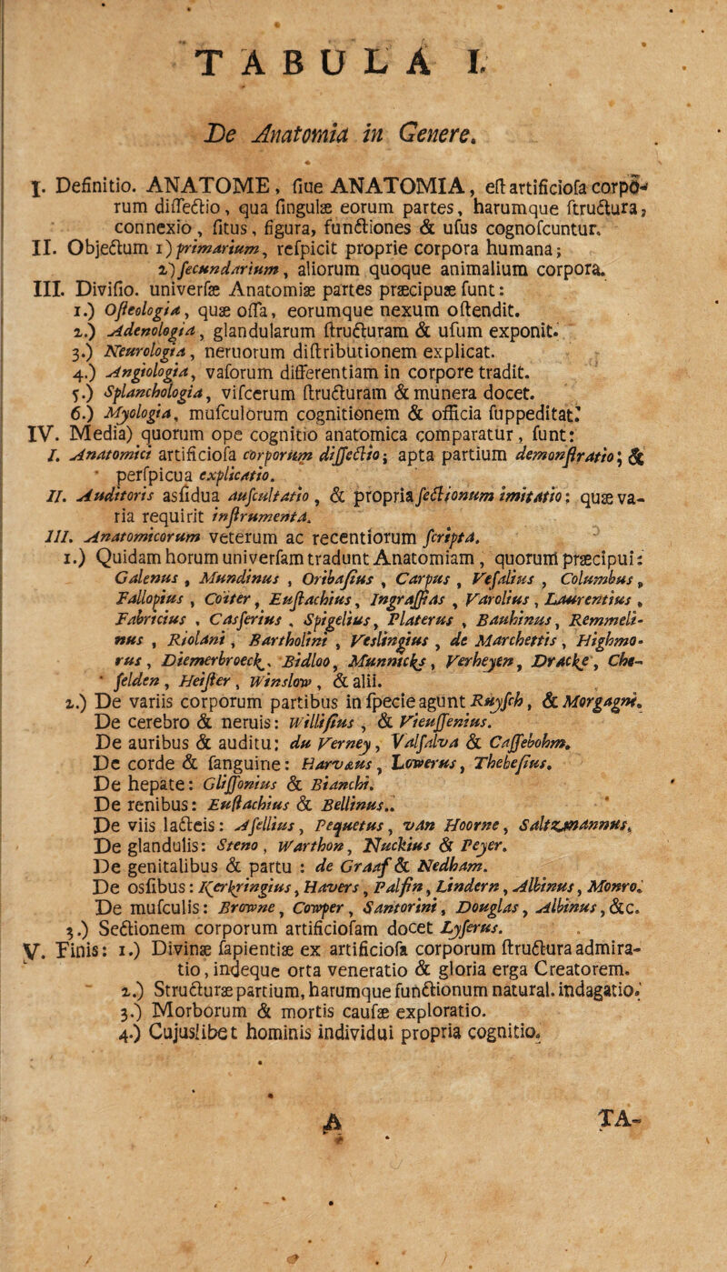 De Anatomici in Genere. X. Definitio. ANATOME, fiue ANATOMIA, eft artificiofa corp'8* rum diffedtio, qua fingulse eorum partes, harumque ftrudturaj connexio, fitus, figura, fun&iones & ufus cognofcuntur. XI. Obje&um I) frimdrium, refpicit proprie corpora humana; 2)fecund/irium, aliorum quoque animalium corpora. III. Divifio. univerfe Anatomiae partes praecipuae funt: i.) QjleologU, quae offa, eorumque nexum offendit. i.) Adenologia, glandularum ffru&uram & ufum exponit. 3. ) Neurologia, neruorum diftributionem explicat. 4. ) Angtologta, vaforum differentiam in corpore tradit. 5. ) splanchologia, vifcerum ffru&uram & munera docet. 6. ) Myologia, mufculorum cognitionem & officia fuppeditatT IV. Media) quorum ope cognitio anatomica comparatur^ funt: /. Anatomici artificiofa corporum diffcCltQ: apta partium demon Aratio: & • perfpicua explicatio. II. Auditoris asfidua aufcultatio , & propria fetliomtm imitatio: quae va¬ ria requirit inflrumenta. ili. Anatomicorum veterum ac recentiorum firipta. 1.) Quidam horum uniyerfam tradunt Anatomiam, quorum praecipuis Calenus , Mundinus , Oribajius , Carpus , Vefalius , Columbus 9 Fallopius , Coiter, Eujlachius, Ingrajpas , Fdrclius , Laurentius » Fabricius , C as ferius , Spigeltus y Piat erus , Bauhinus, Remmeli- nus , Riolant, Bartholini , Vcslingius , Marchettis, Highmo- , Diemerbroec^ Bidloo, Munnukj, yerheytn, Drac^e v Che- ‘ felden , Heijler , winslotv , & alii. i.) De variis corporum partibus in fpecie agunt Ruyfch, & Morgagne* De cerebro & neruis: willi/tus , & Fi eu (femus. De auribus & auditu: Ferney, Valfalva & Caffebohm. De corde & fanguine: Harv&us, hewerns, Thebe/tus, De hepate: Gliffonius & Bianchi. De renibus: Euftachius & Bellinus.. De viis lafteis: Afdlius, Pernetus, Hoorne, Saltzjnanmts% De glandulis: Steno, ivarthon, Nucktus & peyer. De genitalibus & partu : Graaf & Nedham. De osllbus: Kerpringius, Havers, Palfin, Lindern, Albinus, Monro De mufculis: Brotvne, Cowper, Santorini, Douglas, Albinus c. 3.) Se&ionem corporum artificiofam docet Lyferus, y. Finis: 1.) Divinae fapientise ex artificiofa corporum ftru&uraadmira¬ tio , indeque orta veneratio & gloria erga Creatorem, z.) Structurae partium, harumque fun&ionum natural. indagatio.' 3. ) Morborum & mortis caufse exploratio. 4. ) Cujuslibet hominis individui propria cognitio. 4 ta- •i *