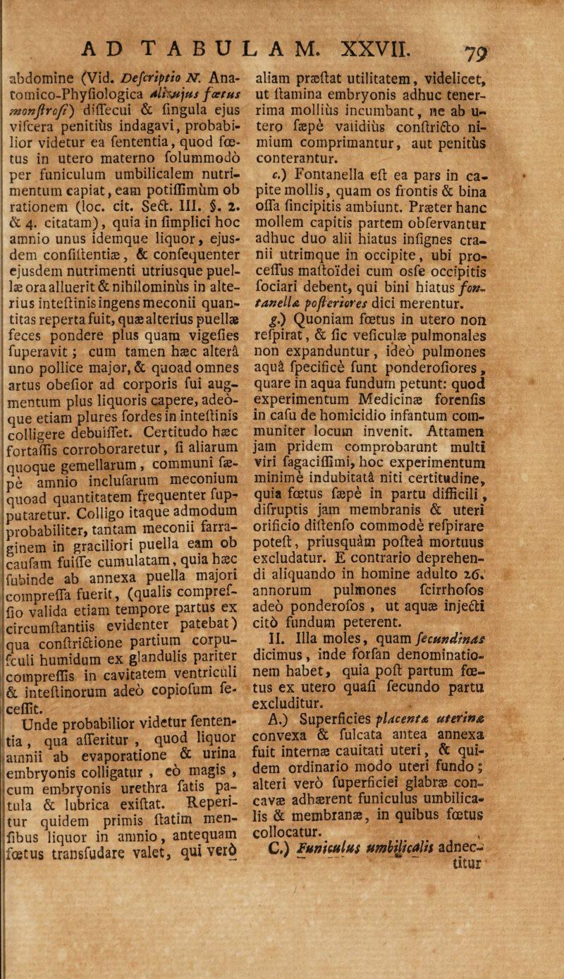 abdomine (Vid. Defer i pt io N. Ana- tomico-Phyfiologica dlkvjus foetus monflrofi) difiecui & fingula ejus vifcera penitius indagavi, probabi¬ lior videtur ea fententia, quod foe¬ tus in utero materno folummodo per funiculum umbilicalem nutri¬ mentum capiat, eam potiffimiim ob rationem (loc. cit. Se6t. III. §. 2. & 4. citatam), quia in fimplici hoc amnio unus idemque liquor, ejus¬ dem confidentiae, & confequenter ejusdem nutrimenti utriusque puel¬ lae ora alluerit & nihilominus in alte¬ rius intedinis ingens meconii quan¬ titas reperta fuit, quae alterius puellae feces pondere plus quam vigefies fuperavit; cum tamen haec alteret uno pollice major, & quoad omnes artus obedor ad corporis fui aug¬ mentum plus liquoris capere, adeo- que etiam plures fordesinintedinis colligere debuiflet. Certitudo haec fortadis corroboraretur, d aliarum quoque gemellarum, communi .fae¬ pe amnio inclufarum meconium quoad quantitatem frequenter fup- putaretur. Colligo itaque admodum probabiliter, tantam meconii farra¬ ginem in graciliori puella eam ob caufam fuiffe cumulatam, quia haec fubinde ab annexa puella majori comprefla fuerit, (qualis compref- do valida etiam tempore partus ex circumdantiis evidenter patebat) qua condridione partium corpu- fculi humidum ex glandulis pariter compreffis in cavitatem ventriculi & intedinorum adeo eopiofum fe- ceflit. Unde probabilior videtur fenten- tia , qua aderitur , quod liquor tamnii ab evaporatione & urina embryonis colligatur , eo magis , cum embryonis urethra fatis pa¬ tula & lubrica exidat. Reperi- tur quidem primis datim men- dbus liquor in amnio, antequam i foetus transfudare valet, qui ver6 aliam pnedat utilitatem, videlicet, ut damina embryonis adhuc tener¬ rima mollius incumbant, ne ab u- tero faepe validius condri&o ni¬ mium comprimantur, aut penitus conterantur. c.) Fontanella ed ea pars in ca¬ pite mollis, quam os frontis & bina oda dncipitis ambiunt. Praeter hanc mollem capitis partem oofervantur adhuc duo alii hiatus indgnes cra¬ nii utrimque in occipite, ubi pro- ceflus madoidei cum osfe occipitis fociari debent, qui bini hiatus /c#- tanella pofleriores dici merentur. g.) Quoniam foetus in utero non refpirat, & dc veficulae pulmonales non expanduntur, ideo pulmones aqu& fpecidce funt ponderodores, quare in aqua fundum petunt: quod experimentum Medicinae forends in cafu de homicidio infantum com¬ muniter locum invenit. Attamen jam pridem comprobarunt multi viri fagacifllmi, hoc experimentum minime indubitati niti certitudine, quia foetus faepe in partu difficili, difruptis jam membranis & uteri oridcio didenfo commode refpirare poted, priusquam poftea mortuus excludatur. E contrario deprehen¬ di aliquando in homine adulto 26. annorum pulmones fcirrhofos adeo ponderofos , ut aquae injecti citd fundum peterent. II. Illa moles, quam fecundinas dicimus, inde forfan denominatio¬ nem habet, quia pod partum foe¬ tus ex utero quad fecundo partu excluditur. A.) Superficies placenta uterina convexa & fulcata antea annexa fuit internae cauitati uteri, & qui¬ dem ordinario modo uteri fundo; alteri vero fuperficiei glabrae con¬ cavae adhaerent funiculus umbilica¬ lis & membranae, in quibus foetus collocatur. C.) funiculus umbilicalis adnec- ' — -- utur