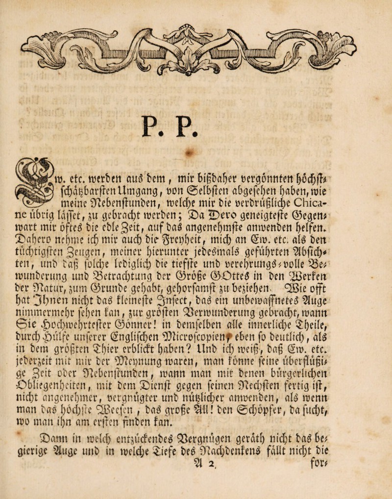 p. p. w. etc. werben ctttö bem, mir bigbaF>er cergonnten bochff* fchdt^barffenUmgang, t>on Gelbftcn abgesehen haben,mie meine iTlebenffunben, weld)e mir bie »erbrüjjliche Chica- ne übrig läjfet, ;u gebracht werben; Xa IDevo geneigtere ©egen/ wart mir öfteä bie ebleSeit, aufba$ angenehmße anwenben helfen. Xahero nehme ich mir and) bie Stetheit, mich an Sw. etc. at$ ben tüd)ttgften Sengen, meiner hierunter jebeämalä geführten 5lbftd)* ten, unb ba); jo Id) e lebiglid) bie tieffre unb »eref)tungö<öolle 53e* wunberung unb 5ßetrad)tung ber ©röfe ©Otte$ in ben gerben ber 9Ratur, jum ©ruttbe gehabt, gehotfamß jtt begehen. <2öie oft hat 3bnen nicht ba3 fleineße Snfect, bas? ein unbewaffnete^ 2luge nimmermehr fef)en tan, jut großen ISerwunberung gebracht, wann Gie «öoehwehrteffer ©bnner! in bemfelben alle innerliche burd) öpülfe unferer Snglifdjen 50licrofcopienf eben fo beutlich, al$ in bem größten $hicr erblicft haben? Unb ich weiß, baf Sw. etc. jeberjeit mit mir ber Nennung waren, man fonne feine übcrßüjjü ge Söt ober ü'lebcnßunben, wann man mit benen bürgerltd)en Obliegenheiten, mit bem Xtenß gegen feinen 5)7echßen fertig iß, nicht angenehmer, oergnügter unb mißlicher anwenben, als wenn man bas hbdjße SSBec.fen , ba$ große 5UI! ben ©djopfer, ta fttcht, wo man ihn am erßen ßnben fah. Xantt in weld) entsucfcnbeS QSergnügen gerdtf) nidß baS bt> gierige 5luge unb in we!d;e £iefe beS 9?achbenfen$ fällt nicht bie 51 2, for#