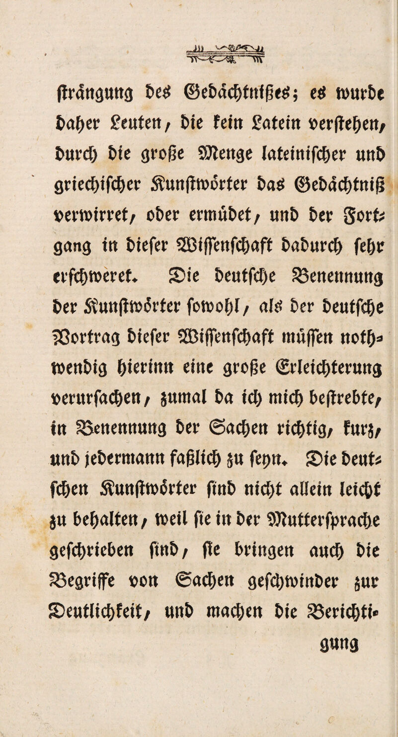 ffr4»gtwg be$ ©eb4djf nf ks; es würbe fca&er geuteit, bie fei» £atei» t>erffei)eH/ burd) t)te große Sftenge latetnifc^er u»b gried)ifd)er Äunjfwkfer ba$ <3}eb4d)tnif5 iperwirret/ ober ermubet/ unb ber Sorfc gang i» biefer 3Bijfe»fd)aff baburd) fek erfcbweref. Sie &eutfcf)e 23e»ettttu»g l>er ^unfiwkfer fowobl/ al^ ber £>eutfc^e Vortrag biefer $Biffe»fd)aft muffe» notf)* wenbig Pterin» eine große (Erleichterung »erurfacben / jumal ba id) mich beffreke/ in ^Benennung ber ©acbe» richtig/ fur$/ u»b febcrman» faßlich 5» fet)»* Sie beut* fcbe» $u»jiw4rter fmb »ic^t alicin leic&f $u bemalte»/ weil fte i» bet* Sttutferfpruche gefcbriebe» ftttb / fle bringe» auch bie begriffe toon ©acben gefcbwinber §ur Seutlichfeit/ unb machen bie ^3ericbti- g«»g j