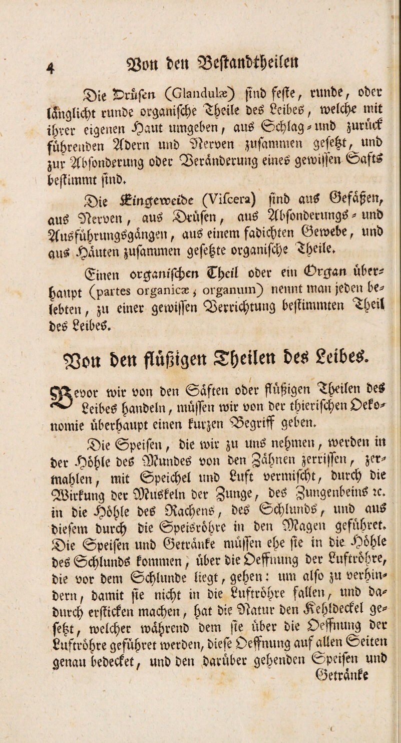 «Bott beit Q3e|tant>tljeilett JÖie prüfen (Glandula:) jtnö feffe, runbe, ober tdnglicht runbe otganifebe ^beile be» Ceibe», welche mit ihrer eigenen J)aut umgeben, aus ©cblag * unb juruef fübreitben Sfbern unb Heroen jufammen gefeit, unb juv Wbfonöetung ober CBerdnberung eine» gewiffen ©aftS benimmt ftnb, Sie $Ein$eweibe (Vifcera) ftnb anS ©efdfjen, auß Sietoen , auö Stufen, auö SfbfonberungS * unb 2fuöfü|tung^gdngen, aub einem fabichten ^©ewebe, unb aus! Rauten jufammen gefe|te organifche 3|eile, ©nen ongamfcbm C|eil ober ein «Organ über» lattpt (partes organiese i organum) nennt man (eben be* (ebteu, ju einer gewiffen 'Verrichtung bejiimuuen ^beit bei» heibetf, $ßon &ett ftußigett Sfoeilett t>«$ £ct6e«f. Cfieooc wir «on ben ©dften ober ftüjngen ^leiten be$ ^ Eeibeö (aubeln, muffen wir üon ber tbiertfeben Defo* nomie überhaupt einen fuijen begriff geben. ®ie ©peifen, bie wir ju mW nehmen, werben in ber ^)6|(e beö SKunbeb von ben gähnen jerriffen, &er» tnablen, mit ©peicbel unb Suft üermifebt, burcf) bie fJBirfung ber OJhtefein ber gunge, beb gungenbein« tc. in bie ^o|!e beb 9?ac|enb, beb ©d)lunbb, unb «ub biefem burd) bie ©peibro|re in ben Üffngett gefubret. ®ie ©peifen unb ©etrdnfe muffen ehe jte in bie -06|le beb ©cblunbb fomtnen, über bie Defftnmg ber buftce&re, bie oor bettt ©cblunbe liegt, geben: um alfo ju oerbiiv bern, bamit jte nicht in bie huftr&hre fallen, unb ba* bureb erfiiefen machen, |«t bie Siatur ben Äeblbecfel ge« fe|t, welcher währenb bem fte über bie £)ejfnuug ber Cuftrohre gefübret werben, biefe Deffnuug auf Rillen ©eiten genau bebeefet, unb ben bantber gebenbett copcifen unb ©etrdttfe