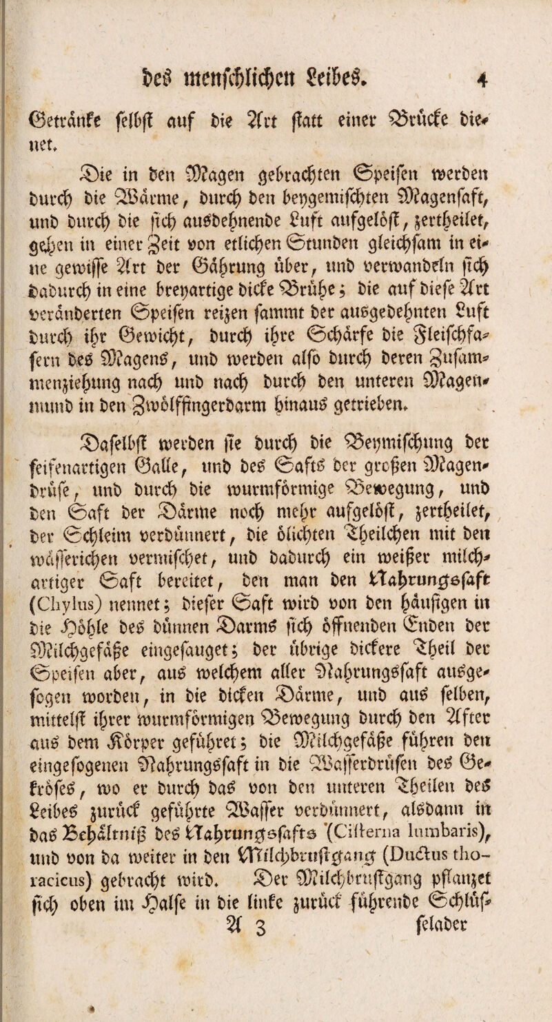 ©etrdnfe fetliff auf bie 2fit ffatt einet4 Q5tucfe t>ie* net, ©ie in ben -Wagen ^ei)t*ad)ten ©peifen werben burcf) bie 2Bärme, burd) ben bepgemtfcfuen SWagenfaft, unb burcl) t>ie (td? aubbejmenbe 2uft aufgeI6(?, ;ertktfet, gedpen in einet* geit »on edidjen ©tunben gietd)fam in ei* ne ^evDtffe 2(vt ber ©dbtung über f tmb i^ettuanbeln jtd) t)aburc^ in eine breiartige bicfe ^Srü§e; bie auf biefe 2frt ^erdnbetten ©peifen teilen fammt bet ausgebe{imten Suft burd) i§r &micfyt, burcf) i{n*e ©cf)drfe bie §feifcf)fa^ fern beb SWagenb, tmb werben affo burcf) beten Sufam* menjiefjung nach unb nad) burcf) ben unteren CWageiv numb in ben S^ffßugerbarm fnnaub getrieben^ ©afelbf? werben )te burcf) bie QJepmifdntng bet feifenartigen ©alle, tmb beb ©aftb bet großen 3J?agen* brufe , unb burd) bie wutmfcrmtge ®ewegung, unb ben ©aft ber ©atme nod) mefpt aufgelbff, &ertfpeUet, bet ©d)feim uerbünnert, bie ödesten ^ei(d)en mit bert wdj]md)en nermifcf)et, unb babtttc^ ein meidet ntUdj* artiger ©aft bereitet, ben man ben iXafyvungefift (Chylus) nennet; biefer ©aft wirb oon ben £dujtgen in bie 6§le beb bannen ©armb ftd) offneuben ©nben ber 93?üd>aefd@e eingefauget; bet übrige biefete ^eif ber ©peifen aber, aub meinem after $?a(mmgbfaft aubge* fegen worben, in bie biefen ©atme, unb aub fefben, mittelfl i^rer wutmfotmigen Q3ewegung burd) ben 2fftet aub bem Äotpet gefaltet; bie Ü)?ifd)gefdf3e fuhren ben etngefogenen ^Ra^nrngbfaft in bie SBafferbtüfen beb ©e* frofeb, wo er burd) bab uon ben unteren $betlen beb 8eibeb jurücf geführte Q5?affer nerbürmert, afbbamt in bab Be^dlrm'ß beb tXal)mn$6faft& *(Citterna lnmbaris), unb oon ba weiter in ben Witldßvnftgang (Dudlus tho- racicus) gebracht wirb, ©er £Wild)lmujTgang pflanzet ft4) oben im ^alfe in bie linfe jurütf fülprenbe ©cfyfuf* 2i 3 felaber 4