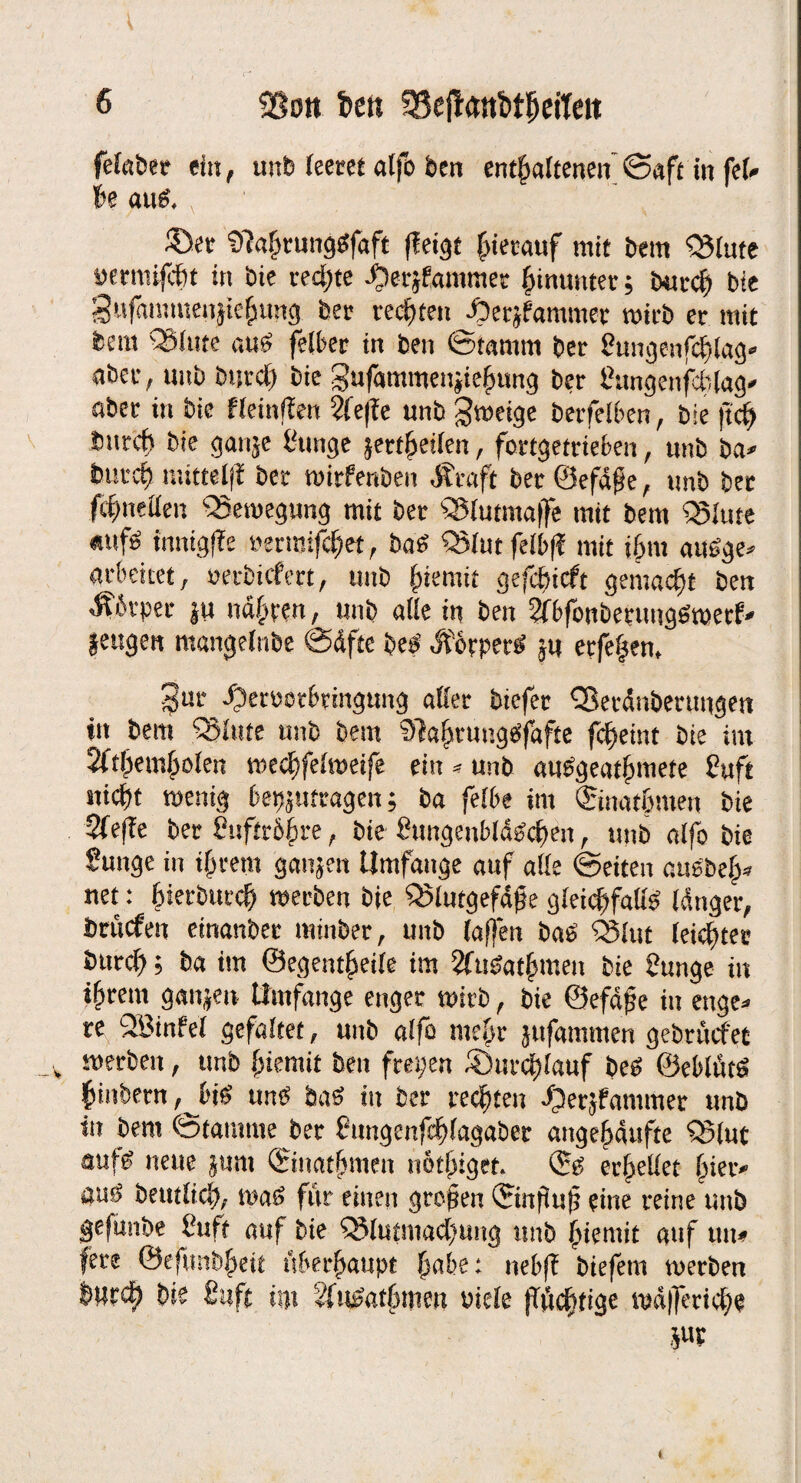 6 SSott foen ?8efl<mfctheiTett felabet ein, unb leeret atfo feen enthaltenen Saft in fei» he aul. ®ee 'Dlalmtnggfaft (leigt hierauf mit bem QJItite »ermifcht in bie redete ijerjfiamttiet hinunter, burch bie gufammenjtehung ber rechten ^)erjfammer wirb er mit bem QMute aul felber in ben ©tamrn ber Sungenfchlag* aber, uitb burd) bie gufammettjiehung ber hungenfchlag* aber in bie fleinfien 2fe|le unb gweige betfelben, bie ftch burch bie ganje i'unge seriellen, fortgetrieben, unb ba» burch mittel)! ber wirfenben .Straft ber Öefäfe, unb bet fchnellen Bewegung mit ber SSiutmaffe mit bem Q5hue «ufl tnnigfle »erroifchet, bal Q3lut feibfl mit ihm aulge» arbeitet, »ecbicfert, unb hiemit gefdticft gemacht ben Porter ju nähren, unb alle in ben 2f6foitberimglmetf» jeugen mangelnbe ©äfte bei Ä&rperl ju erfe|en, ^ur dperoorbringung aller biefer Q3eränbermigen ttt bem killte unb bem Slahtuttglfafte fcheint bie int 2fthemholen wechfelweife ein - unb aulgeathmete Suft sticht wenig bepjttfragen; ba felbe int ©nathmen bie 2le|le ber hufttbhre, bie fiungenblälchen, unb alfo bie Suitge in ihrem ganjen Umfange auf alle ©eiten aulbeh» net: hierbutch werben bie Q5lutgefäfe gleichfalll länger, britrfen einanber miitber, unb (affen bal Q3lut leichter burch; ba im ©egentheile im 2fulathmeii bie üunge in ihrem ganjen Umfange enger wirb, bie ©efäjje in enge» re SBinfel gefaltet, unb alfo mehr jufammen gebrucfet werben, unb hiemit ben freien durchlauf bei ©eblittl hinbern , J>il tml bal in ber rechten djerjfammer unb in bem ©tantme ber httngenfdhlagaber angehäufte Q5lut aufl neue sunt ©uathmen nothiget. ©I erhellet hier* aul betulich, wal für einen grojjen ©nfiu|5 eine reine unb gejünbe l'isft auf bie QMutniad’mtg unb hiemit auf utt* fere ©eftmbheit überhaupt habe: nebjl biefetn werben üurct) bie fittft irn äfulathmm viele (Tüchtige wüfieriche m