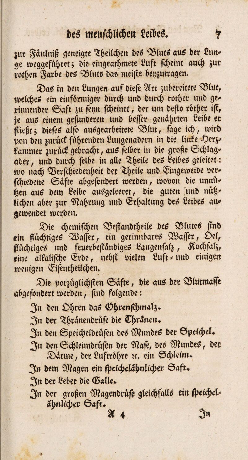 Ui menfcfrtic&ett fr |ur Sdufnif? geneigte ^jjeilcfjen bei <Q3Iut^ aul ber £un* ge weggefu^ret; bie eingeatjjmete £uft fc^etnt aud) jut rotten $arbe bei Q3lutl bal meifle beantragen. Sal in ben Üungen auf biefe 2frt jubereitete Q5luf, melcf)el ein einf&rmiger bur# unb burd) tarier unb ge* rinnenber ©aft $u fetjn fd&einet, ber um befTo xbtiptt i|f, Je aul einem gefunberett unb beffer gendj>rten £eibe ec fTiejk; biefel alfo aulgearbeitete Q5lut, fage id), wirb j».n ben jurücf fu^renben Sungenabern in bie Unfe ^erj* f ammer jurücf gebraut, aul felber in bie grof e ©cblag* aber, unb burcfy felbe in alle ^etle bei feibel geleitet: m nad) ®erfc^ieben^eit ber ’ifynk unb Qringeweibe oer* fc^iebene ©dfte abgefonbert werben, wobon bie unntv |en aul bem 2etbe aulgeleeret, bie guten unb nü|* licken aber jur Sfta^rung unb Spaltung bei Ceibel au* gemenbet werben. Sie djemifdjen 55effanbt$ei(e bei Q5lutel ftnfe du fiüdjtigel QBaffer, ein gerinnbarel Halfer, £>el, pücfytigel unb feuerbefldnbigel Caugenfalj, Äod)fa(j, eine alfa(ifcf>e (Srbe, nebfl melen 2uft*unb einigen wenigen ©fent(>eUd)en. Sie porjüglid^en ©dfte, bie aul ber SSlutmajfe abgefonbert werben, (tnb folgenbe: 3« ben £>£ren bal <£>l)renf4)mat$* 2fn ber ^rdnenbrufe bie iDwdneru 3fn ben ©peic^elbrüfen bei ?0?unbel ber &pdtycU 3« ben ©djleimbrüfen ber Sftafe, bei SÄunbcl, ber Sdrme, ber £uftro§re :c. ein &dpkitn+ 3« bem 9)?agen ein fpetyel&bnlifytt &afu 3n ber Seber bie ©alle* 3« ber grofen 93?agenbrüfe gteic^falll ein fpet'cfjet abnlicbw Saft*
