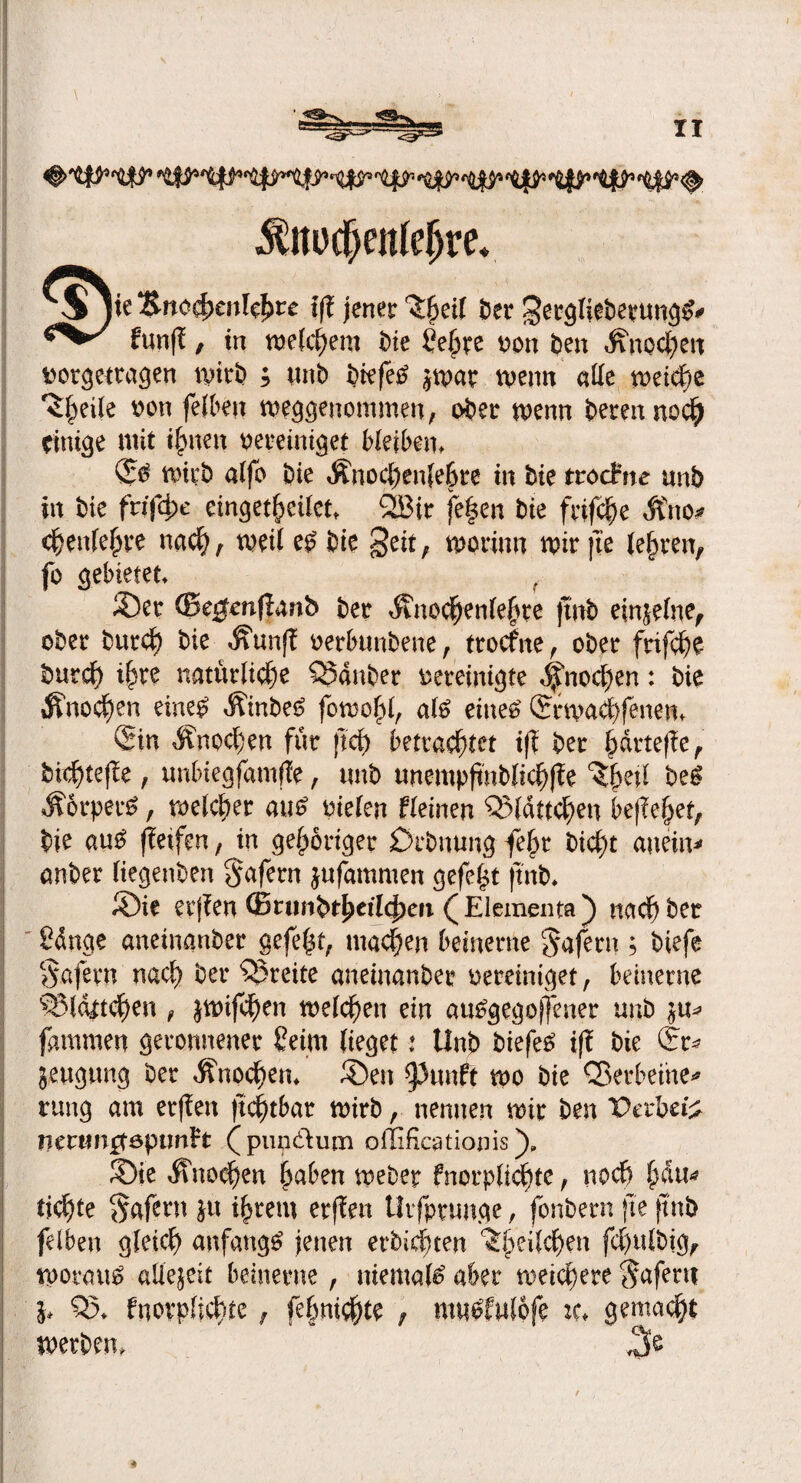 ^ttü^enlc^re* $jie &no4>eitl$re iß jener 'Sljeil 6er gergliebentngv« fünf!, in welkem bie ßepe von feen Knochen »orgetragen wirb ; unb biefetf jwar wenn alle weiche ^ei(e von felben weggenommen, ober wenn bereit noc^ einige mit innert vereiniget Hetzen, & wirb alfo öic Änochenjebre in bie trachte unb in bie frifcp eingebettet* QBir fe|en bie frifche Äno* chettlehve nach, wett e£ bie Seit, worum wir jte lehren, fo gebietet S)er ©e^mjianb ber Knochenlehre jtnb einjelne, ober burcf) bie Kunf! verbunbene, trocfne, ober frifche burcf) ihre natürliche QMnber vereinigte Knochen: bie Knochen eine# Kmbetf fowohl, al£ eine# £rwach fetten* (Sin Knochen für jtcf) betrachtet i(l ber härtere, bichtefte, unbtegfamffe, trnb unempftnblichffe ^(jeil be£ Körpert, welcher au£ vielen fleinen ©lättchen begehet, bie au£ ffeifen, in gehöriger Drbnung fep t>icf)t anein* anber Itegenben Safetn jufammen gefegt ftnb* ©ie erjfen ©runbthetlcjjeti ( Elements ) nach ber ßdnge anetnanber gefegt, machen beinerne Wafern ; biefe §afern nach ber freite anetnanber vereiniget, beinerne ©lattchen , jwifchen welchen ein a«£gegoj]ener unb ju* fammen geronnener ßetrn lieget t Unb biefeS iff bie ©r* jeugung ber Knochen* ®en ^unft wo bie ©erbeute* rung am erflen ftchtbar wirb, nennen wir ben Derbe# mttmgepunH (pup&um offificstionis)* 3)ie Knochen hoben weber fnorplichtc, noch pw* tichte Safern jtt ihrem erffen Utfprunge, fonbern jte ftnb felben gleich anfangs jenen erbichten ^heilchen fchulbig, woraus allejett beinerne, niemals aber weichere Sofern b ©♦ fnorpficpe , fehnichte , muefwlofe :c* gemalt werben*