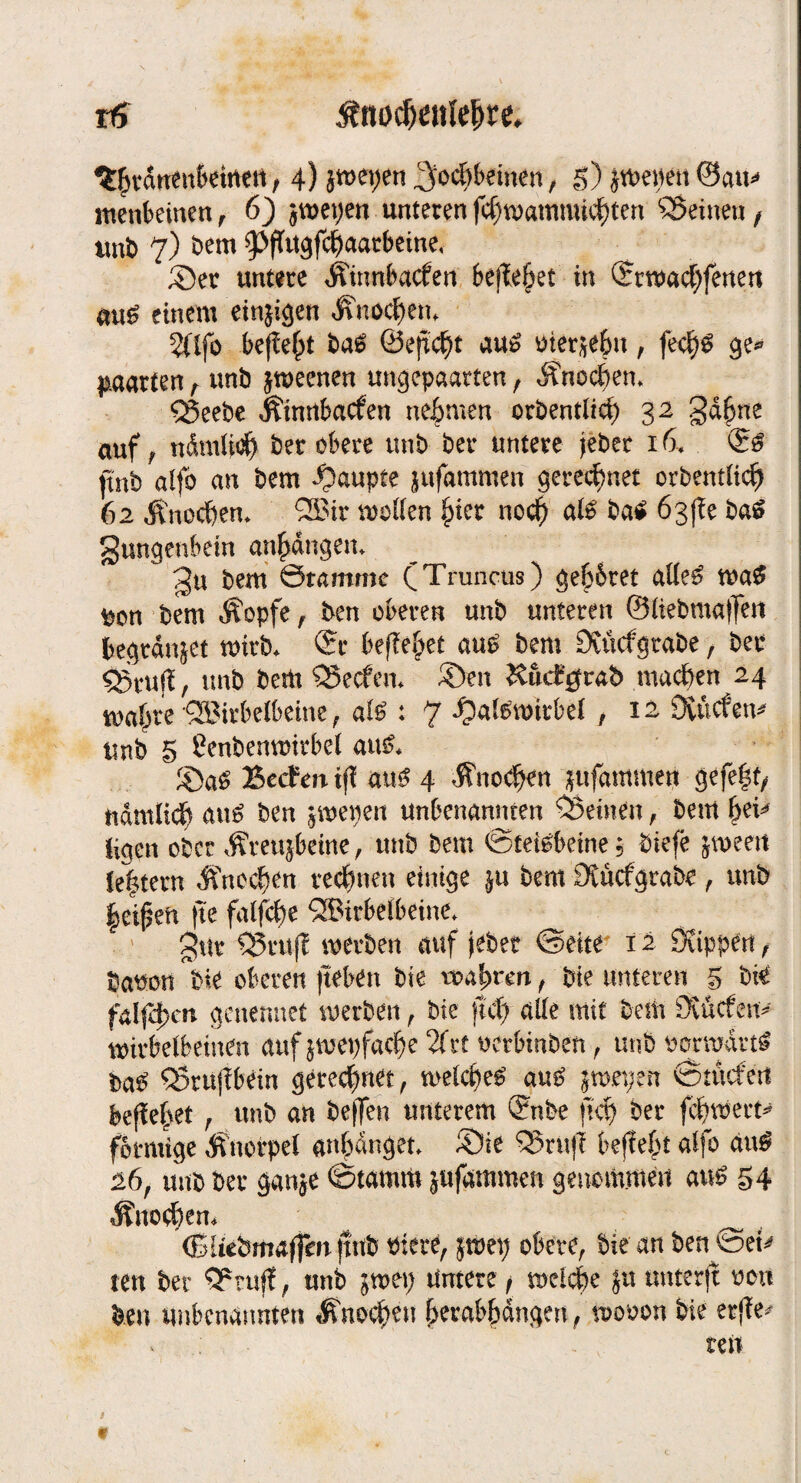 ^Svatten&etrtcri, 4) 5tt>ei;eti ^ocf>t>cinen, g) jvöeiien ©au« menfeeinen, 6) jraepen unteren fdnoammkttcn ^Seinen / unb 7) Dem ipftugf4aarbeine, Set untere Äimtfeacfen befielet in Srroadjfetmt «uS einem einjigett ÜV.ocben. 2([fo befielt Dag Öefict)t aus uierjebn, fecfys ge® paarten, unb jroeenen ungepaarten, Änocben. SSeebe Äinnfeacfen neunten oröentiid) 32 gdgne auf, ndmliög ber obere unb ber untere jebet 16* ftnb alfo an bem Raupte jufammen gerechnet orbentlicg 62 Änocgem 2£it sollen gier nocg ate ba£ 6s(?e baS gungenbein angdngem gu bem Stamme (Truncus) geltet atte£ waS bem Äopfe, ben oberen unb unteren 0üebma)jen begtdnjet wirb* Sr befielet au£ bem Dvücfgrabe, ber ujl, unb bem SSecfen* SDen Kuct'^rab machen 24 magre'SSirbelbeine, al$ : 7 *Oal£witbel , 12 SXürfen^ unb S Cenbenwirbel au& Becfm tfl au$ 4 Änocgen jufammen gefegt/ ndmltcg aus ben jwepen unbenannten deinen, bem gei^ ligen ober «freujbeine, unb bem ©fetObeine; biefe jweett legtern Änccgen rechnen einige ja bem Otucfgrabe, unb geigen fte falfcge ^ffiirbefbeine* gut IBtttfl werben auf Jebet ©eite 12 Stippen, baten bie oberen fteben bte toagnm, bte unteren 5 bie falfdgm genennet werben , bie fuf) alle mit bem Öiucfen* wirbelbetnen auf jwepfaege 2frt werbmben, unbtqrmdrti ba$ SStujlbein geregnet, welcgeO au£ jwn;en ©tücfeit pfleget , unb an beflen unterem Snbe )tcg ber fegwert* förmige Knorpel angdnget ®ie S5rnff feeffegt alfo äu$ 26, unb ber ganje ©tamm jufammen genommen aus 54 Änoegem _ (Slirbmaffm ftnb Piere, jti>ep obere, bie an ben ©et* ten ber SPtufl:, unb jwep untere / weiege ju unterft 001t ben unbenannten <ßnoegen gerabgdngm, wooon bie et{?e*