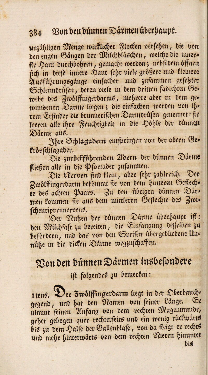 unseligen €D?enge wirklicher Slocfen verfemen, bie von ben engen ©ängen ber 9Rild)bldSchen, welche bie inner- ffe Jpaut burc^bo^ren, gemacht werbe«; nebftbem öffnen ff cf) in btefe innere ©aut fejjr viele größere unb Heinere 2tuöfü§rungSgänge einfacher unb jufammen gefe|tec ©cffleirabrüfen, beten viele in bem britten fabidtten 0e» webe beS gwölffingetbarmS, mehrere aber in bem ge. wtmbenen ©arme liegen; bie einfachen werben von iff. rem CEif nber bie brunnerifc^en ©atmbrüfen genennet: fte teeren alle i£re $eud)tigf'eit in bie ©ö&le ber bünnen ©dune aus. 3^re S^lajabcrn entfptingen von ber obern @e» ftöSffhlagaber. ©ie jurficffubrcnben 2lbem ber bünnen ©atme fiepen alle in bie (Pfortabet jufamtnen. ©ie Sternen ffnb Hein, aber fejtr jablreid). ©ec gwölffingerbarm befömmt fte von bem (unteren ©effedj). te best achten ^aarb. gu ben übrigen bünnen ©dr- men fotttmen fte aus bem mittleren @effed)te beS fthenrippennervenS. ©er SRubett ber bünnen ©dritte überhaupt iß: ben 3Kild)faft }u bereiten, bie ©infaugung bejfelben ;u beförbern, unb baS von ben 0peilen übergebliebene Uit* nü|e in bie biefett ©atme wegptfe^affen. * * I 93ottt>ett Barnten 2>ärmett iasbefonBere iff folgenbeS ja bewerben: i tentS. *öer SwSlffmgetöarm liegt in ber Dbetbgud)- gegettb, unb (tat ben Sftanten von feiner Sange. 0c nimmt feinen Sfnfang von bem cedtten 93?agenmunbe, aebet gebogen guer reebterfeitd unb ein wenig rückwärts bis ju bem ©alfe ber ©attenblafe, von ba (tagt er redttS unb mehr hinterwärts von bem rechten Vieren hmunter