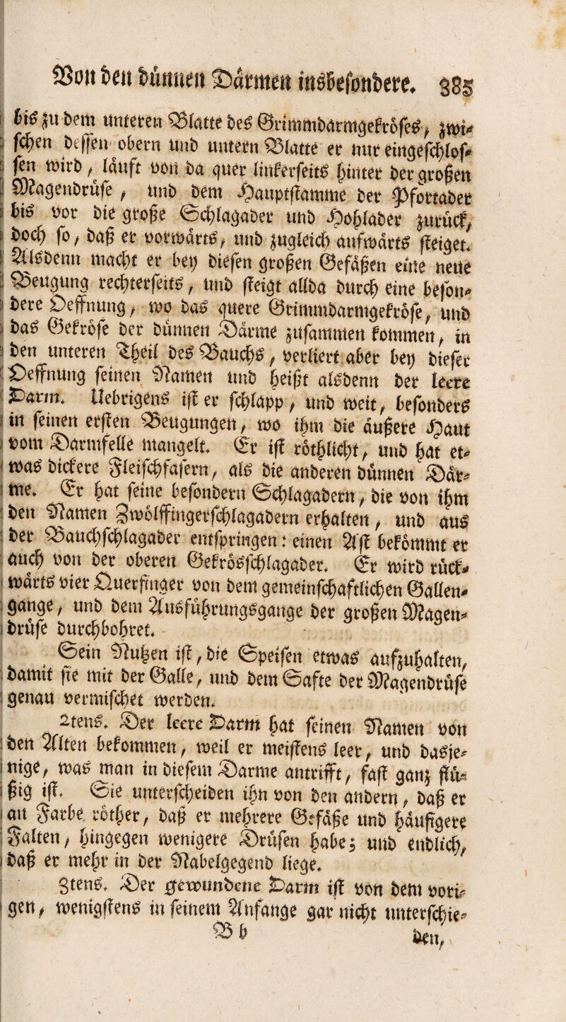hi$ JU bem unteren Platte beg ©tinmibarmgefrefeg, swi» fd>en Bt (feit obern itub untern Platte er nur eingefdtlof» fen wirb ^ läuft oon ba gttet Imferfeits hinter ber gioßen yjfagenbrüfe, unb Bern .fbauptflamme ber IJCtfortabee fci£i v’01' fcie mfc ©dilagabet unb *o61abet jutucf, boct) fo, baf er pottpärns, unb sugleicfr auftpärtd (leiget. Slföbenn maclit er bei; biefen großen ©efäfen eine nette ■ Beugung redptetfeits, unb (leigt allba bttrc^t eine befolg ? bere Deffnung , wo bab guere ©rimmbanugefrbfe, unb baö ©efrcfe ber bünnen ©arme sufamnten foinmen , in Bett ^unteren 1§tilbeb $aucf>£ , petlierf aber bei; biefet £>effnuitg feinen Slawen unb bei|it atebenn ber leere ^ar,n* UebrigenS i(l er fdplapp, unb weit, befonbetf? 1 m ™ Beugungen, wo ifnt bie äußere Jpaut »out ©armfelle mangelt. <St t(l rot^licfit, unb fiat et« maS bicfere gteifcfjfafern, alb bie anberen binnen ®ät* me. ©t fpat feine befonbetn ©dplagaberit, bie pon tfwt ben Flamen gnjeifftngetfdplagabetn erhalten , unb aus ber Q3aud;fd;lagaber entfpringen: einen $1(1 befommt er auc^ oon ber oberen ©efrogfcfilagaber. ©r wirb rücf« märtb Pier £).uer|mger oon bem gemeinfcpftlidien ©allen« , gange / unb bem ^luofufrungsgauge ber großen SOlageu« ibrufe butcßbolpref. ©ein Slufen i(l, bie ©peifen etwas aufjubaften, bamtt |te tun ber ©alle, unb bem ©afte bet CÖlaqenbritfe genau oetmifdiet werben. 2teng. ©er leere iDarttt fat (einen Spanten oon : ben eilten bekommen, weil er meifleng leer, unb baSje« inige, trag man in biefem ©arme antrifft, fafl ganj fln* i f?ig i(l. ©ie uitter|ef)eiben if n oon ben anbern, baß et an gatbe rbtfper, baf er mehrere ©efäfe unb puftgere galten, hingegen wenigere ©rufen pbe; mW enblidt, baf er mefpr in ber Slabelgegenb liege. Steng, ©er ffetounbcne £j<xvm tff pon bem Port 'gen, wenigflenS in feinem Anfänge garniert tutterfefie» ® ■’ ben, t-