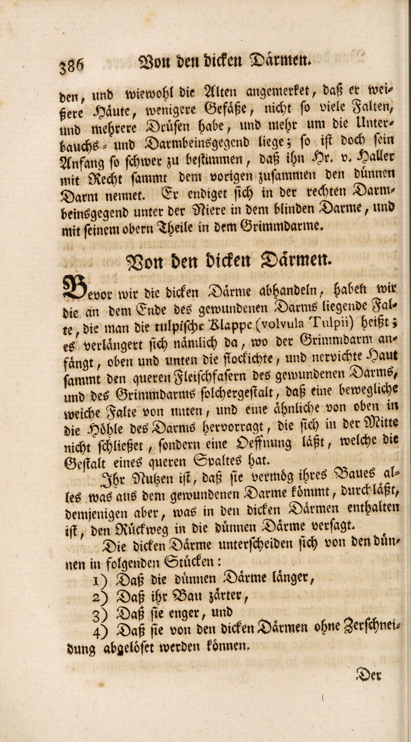 ben «nb wieroo&l Die 2(lten «ngemetfet, baß « *»ei- fiere Sdute, wenigere ©efdße, nicht fo viele Salten, unb wertete Stufen fafce, unb mein- uni bie Unter- bau#S* unb SarmbeinSgegenb liege; fo ift boeft fein Sfnfang fo febwer ju bejlimmen, baß ihn ^)r. ». Salier mit Stecht fammt bem »origen jufaramen ben binnen Satm nennet. St enbtget fiel) in bet testen Sarm¬ beinSgegenb unter ber Cftiere in bem blinben Satme, unb mit feinem obern 3beile in bem ©rimmbarme. 'jßott £>ert btefett tarnten. <33e»or mit bie biefen Satme ao^anbeln, §abeft ^wi» bie an bem ©nbe beb gemunbenen Satme liegenbe ^al¬ te bie man bie tnlpifdw Etappe (volvula Tulpii) heißt j e/ verlängert fict) nämlich ba, wo bet ©rimmbatm an- fängt, oben unb unten bie jTocficbte, unb nemebte d?aut fammt ben gueten ^leifcbfafetn beb gemunbenen SartnS, unb beb ©rimmbatmS folcbergeffalt, baß eine bewegliche Cetebe Saite »oti unten, unb eine ähnliche »on oben nt bie Sdfcle beb Samts her»ortagt, bie jtd) in bet yJatte },icbt fdjließet, fonbertt eine £>effnung läßt, welche bie ©ertalt eines gueten ©»altes bat. 2fbt $fu|en iff, baß fte vetm&g ißteS Sattes al- leb was ans bem gemunbenen Satme fonuttt, burct laßt, berojenigen aber, was in ben biefen Satmen entbalten iff ben Dtucfweg in bie binnen Satme »erfagt. Sie biefen Satme untetfebeiben ftef) »on ben butt- nen in folgenben fotttcfett: x) Sab bie binnen Sdtrne langer, 2) Sab ib? ®mt patter, 3) Saß fte enger, unb 4) Saß fte »on ben biefen Satmen ebne Serfcbnet- Sung abgelofet werben fotwem Ser l