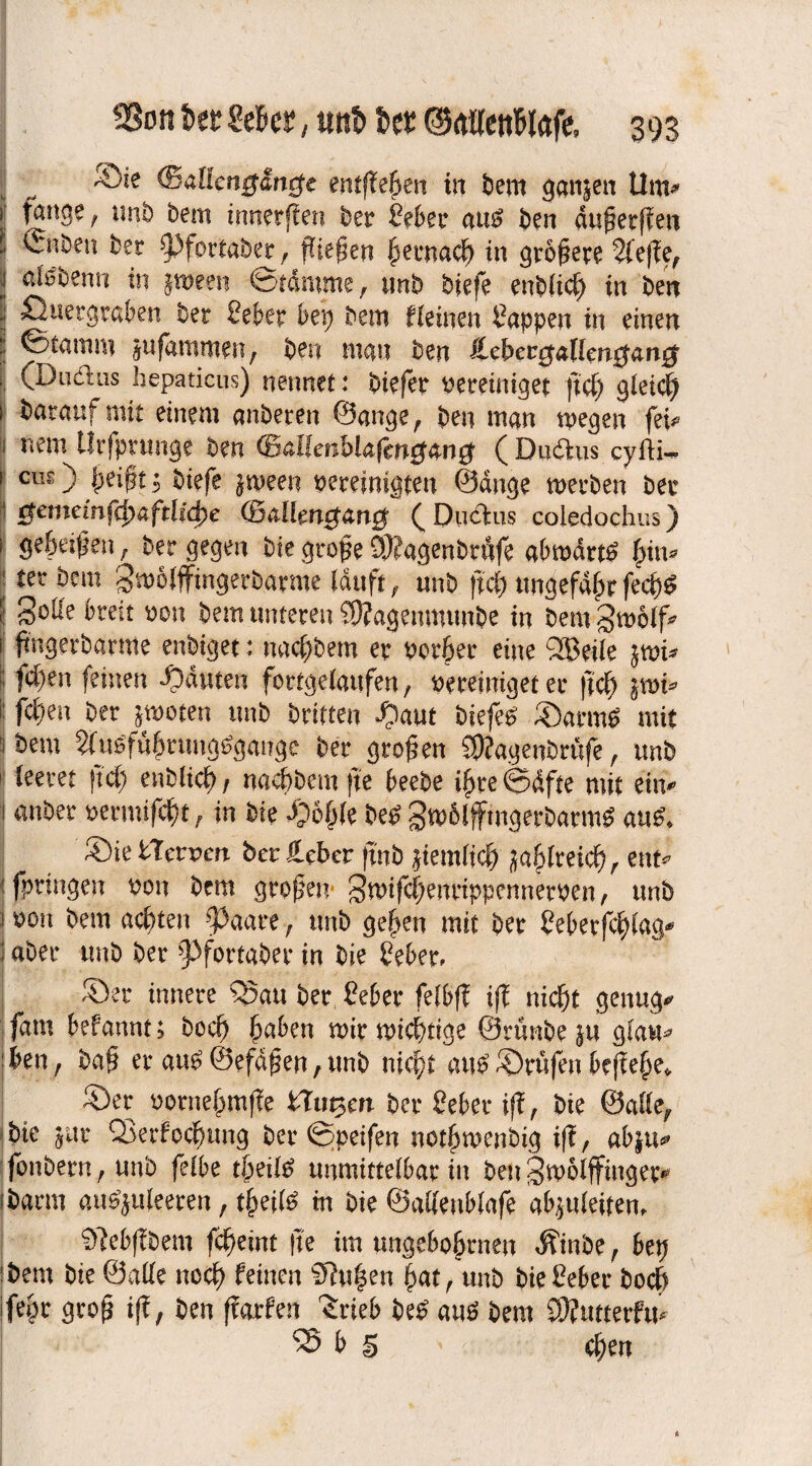 ©te (Battengitncfe entfielen in bem ganjen Um* i fange , xint) bem innerffen bet Sehet au£ ben dußerffen * ©iben bet ^pfortaber, pieken hernach in größte 2feffef l in %mm ©ramme, unb biefe enb(id) in ben öuergrahen bet Seher bei; bem fleinen Sappen in einen l ©tamm jufammen, ben man ben iLcbct^allmgan^ , (Dudns hepaticus) nennet: biefet pereimget ftd) gleich i bataufmit einem anbeten ©ange, ben man wegen fei«» i nem lltfpnmge ben (B&Uenhlaftng&ng (Dudus cylti- 1 cus) heißt 1 biefe jween bereinigten ©dnge werben bet ' $emeinfcbaftlid)e (Ballengatig ( Dudus coledochus) i ge&eißen, bet gegen bie große 3)?agenbtufe abwärts •tet ^em Swolffingetbatme lauft, unb ftd) ungefaßtfecp^ f Solle breit pon bem unteren SDfagemmmbe in bem Swolf* i ftngetbatme enbiget: nac[;bem er Porter eine $3®eile fd;en feinen ganten fbrtgelaufen, Pereiniget er ftef) im* i: fct)en ber jwoten unb triften S)aut biefet ©arme mit 1 bem Sfuäfuhrtmgtfgaitgc ber großen SKagenbräfe, unb - leeret ftd; enblid)/ nacbbemfte heebe ihre@dfte mit ein* 1 anbet petmifdu, in bie Sohle be£ gw6lffmgerbatm£ au£* Sie STerren ber ieber finb jiemlid) ^abltetc^, ent* jfpringen Pon bem großen- gwifchentippennetPen, unb ! pon bem achten ^3aate, unb gehen mit ber Seherfchlag* i aber unb ber ^3fortabet* in bie Seher. Ser innere 55au ber Seher fefbf? ijf nicht genug«» fam hefannt; hoch haben wir wichtige ©rünbe ju glau* heu, baß er au£®efdßen,unb nicht au£ Stufen beff ehe» Ser pornehmffe Slawen ber Seher iff, bie ©alle, bie jur QSerfodjung tier ©peifen nothwenbig tff, ahju^ fonbern, unb felhe töeitö unmittelbar in ben gwolffinget* ibarm au^juleeren, tpeil^ in bie ©adenhlafe abjuleitem ^febffbem fcheint jte im angeborenen $mbe, 6ep bem bie ©alle noch feinen Sftuhen hat, unb bie Seher hoch ifepr groß iff, ben ffarfen Srieb be£ au6 bem SÖJutterfu* *35 h § chen
