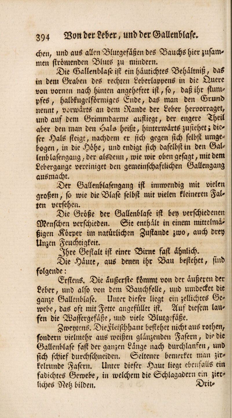chen, unb aus allen Blutgefäßen beS Bauchs §iet jufanv men ffromenben ‘QSIutö ju mtnbern* Sie ©allertblafe iß: ein hautichteS Beöaltniß, baS in bem ©taben beS rechten SeberlappenS in bie £luece uon uornen nach hinten angeheftet iß, fo , baß ihr ffurn* pfeS , halbfugelfbtmigeS ©nbe , baS man ben ©nwb nennt, rormdtts an bem 9vanbe bet £ eher hetoorraget, unb auf bem ©rimmbarme aufTie.dt , bet engere ^eil aber ben man ben ^eißt, fnutermärtS jujte^eti bie* fet «Oal^ ffeigt, nacfybem et ftch gegen ftch felbß umge* bogen , in bie i?5l)e, unb enbigt |td) bafelbß in ben @al* lenblafengang,ber alSbenn, mie mit oben gefagt, mit bem gebergange vereiniget ben gemeinfchaft&chen ©aliengang auSmacht Set ©allenblafengang tfC innmenbig mit rtelen großen, fo mie bieBlafe felbjt mit melen fleineren Jal* ten yetfef>en* Sie ©roße bet ©attenblafe iß bep uerfchtebenen SRenfc^en tietfcf)teben* Sie enthalt in einem mittelmd* fügen Körper im natürlichen ^ußanbe jmo, auch btt# Un^en Jendjtigfeit, 3hre ©eßalt iß einer Birne faß ähnlich. Sie ijäute, aus benen ihr Bau begehet, |tnb fotgenbe: ©rßenS. Sie außerße fbmmt uon ber äußeren ber £eber, unb alfo uon bem Bauchfelle, unb umbecfet bie gan&e ©allenblafe, Unter biefer liegt ein ^ellichteS @e* mebe, baS oft mit Jette angefuttet iß* 2fuf biefem lau* fen bie Qöaffergefaße, unb viele Blutgefäße, IJweptenS* Stejrleißhhaut beßehet nicht aus tothen, fonbern uielmehr aus meißen gldnjenben Jafern, bi? bie ©allenblafe faß ber ganzen Sange nach burcf)lanfen, unb ftch fchief burd)fchneiben, Seltener bemerfet man felrtmbe Jafern, Unter biefer *f?aut liegt ebenfalls ein fabichteS ©emebe, in welchem bie ©chlagabern ein jicc^ iiä)eS $le| bilbem Srit^