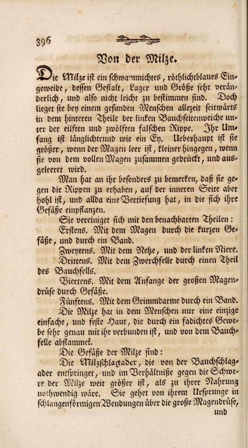 ^m r ■’ <^=3-- 396 Sßott frei* SJliljc* ^9ie {fötlje ift ein fdjtwnmtcf)teg, rot^ltc^t&iaueS (Ein* gemeibe, be(]en ©eftalt, Pager unb ®r6Se fe^c Perdu* berltch, unb alfo niefyt leicht jtt bestürmen jinb* ©ocf> Heget fte bep einem gefunben 9JJenfchen allejeit feitmdrtö in bem Hinteren ^hetle bet: Hufen Vauchfeitemueiche un* ter ber eilften «nb Reiften falfcf)en 9vippe* 3hr Um* fang iff Idnglichtrunb mie ein Uebet^aupt ift fte großer , wenn ber 93?agen leer ifl, Heiner hingegen, wenn fte pon bem Pollen 93?agen jufammen gebrüeft, unbau£* geleeret toirb* 9)?an hat an ihr befonber£ ju bemerfen, baf? fte ge-» gen bie 0vippen 5« erhaben, auf ber inneren ©eite aber hohl iff , unb allba eine Vertiefung hat, in bie ftef) ihre ©efdSe einpjTanjen, ©ie pereintget jtch mit ben benachbarten ^hetlen: Qrrffen^ 93?it bem S9?agen burcf) bie furjen @e* fdfte, unb burcf) ein Vanb, gtpepten^ 9)?it bem 9>ie|e, unb ber Hnfen Spiere* ©ritten^ SPCit bem Zwerchfelle burch einen Zfytil be£ Vauchfelfo Vierten^ S9?it bem Anfänge ber großen 3)?agen* brufe burch ©efd^e» Sanften^, 93Zit bem ©rimmbarme burch ein Vanb* ©ie 93?tl$e hat in bem 93?enfd)en nur eine einjige einfache, unb feffe -Oaut, bie burch ein fabicf>te^ @ewe* befehr genau mit ihrPerbunbenift, unb pon bem Vaucfj* feile abffammef. ©ie ©efdfe ber 93?ilje jtnb: ©ie Wlil$f$la$aber, bie pou ber Vauchfchlag* aber entfpringet,*unb im Verhältnise gegen bie ©chtue* re ber 9)?ilje meit großer i$, al# jtt ihrer Nahrung nothmenbig mdre* ©ie gehet pou ihrem Urfprunge^ in fchlangenformigenVJetibungen über bie grof e SKagenbrüfe, unb