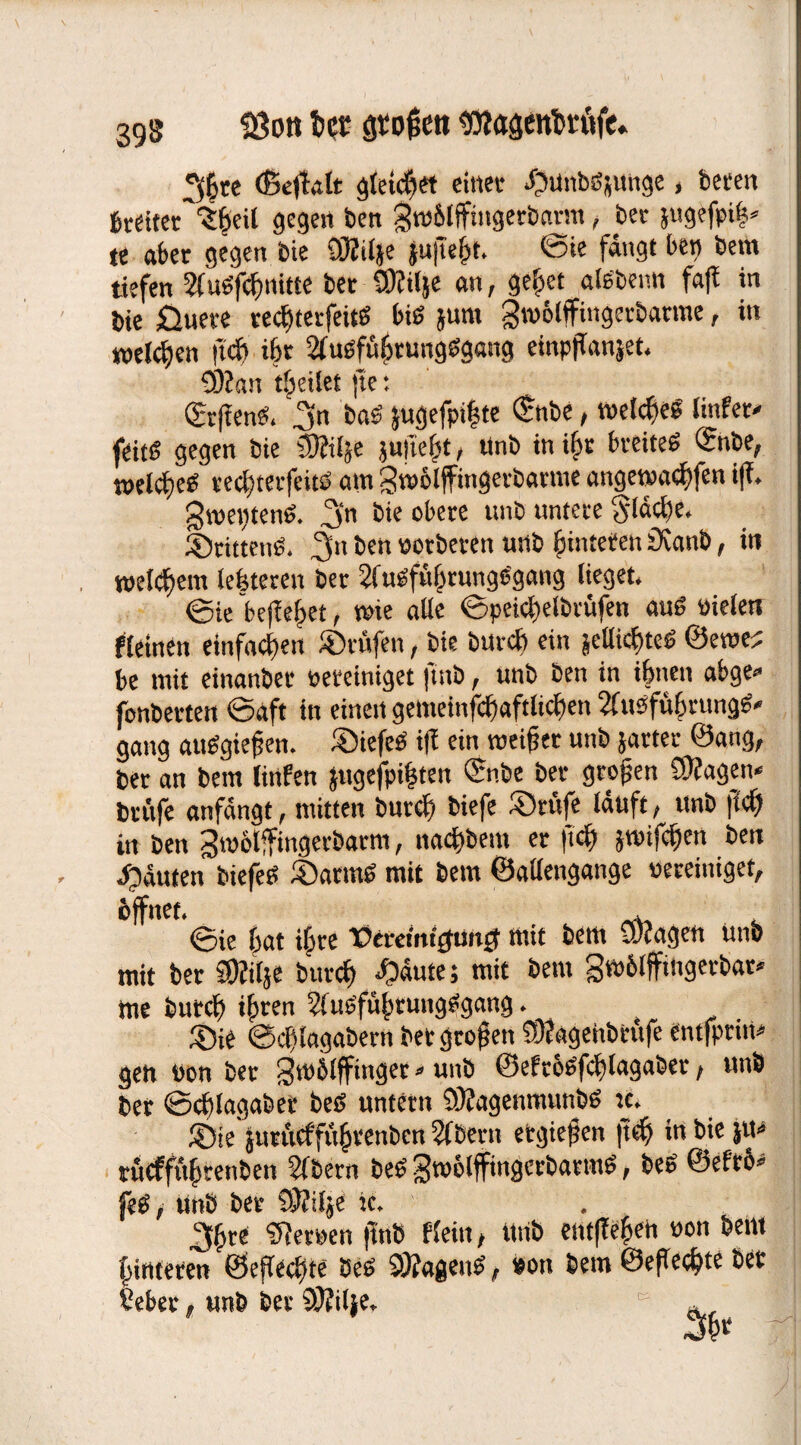 3£re (ßeffolt gleichet einet Sunböjunge, beten breiter ^^eil gegen ben grablffingerbarnt, bet }ttgefpi|» te aber gegen feie QBilje jufeht. ©ie fangt ben bem tiefen 2CuSfcfmitte bet 937ilje an, gehet aiebenn fafi in bie Üuete recf)terfeitS bis }um gtvblffingetbatme, in welchen ft cf) ihr 2fuSfühtungSgang einpjianjet. 93Jan feilet fte: ©rffenS. 3n bas’ }ugefpi|te <Snbe, melcheS linfer* feit« gegen bie SKif^e juiicljt, tinb in ihr breites ©nbe, welkes tecf)tecfeitS am gwölffingetbarme angewacbfen iff. gtpetjtenS. f\n bie obere unb untere fläche. Stitteng. 2fn ben potberen unb Hinteren 9vanb, in welchem leisteten ber 2lusfüf>tunge'gang lieget. ©ie begehet, wie alle ©peiclieltraifen auö pieletr «einen einfachen prüfen, bie burcb ein |ellicf)teS ©eroe? be tnit einanbet pereiniget ftttb, unb ben in ihnen abge» fonberten ©aft in einen gemeinfcftaftlicften 2vrusfühnmgg» gang attSgiefjen. SiefeS i|! ein weiter unb jarter Sang, ber an bem linfen jugefpifsten ©nbe ber großen 9)fagen« brftfe anfdngt, mitten feurcf) biefe Stufe lauft , unb ff cf) in ben gntolffingecbatm, nacfibem er (ich JtPifchen ben Sauten biefeS SarrnS mit bem ©allengange pereiniget, öffnet. , ©ie hat i§re TOeretitt^unjt tnit bem Stengen unb mit ber 9Jfilje burcb Saute; mit bem gtPblffütgetbar* me burch ihren 2(uSführuugSgang. Sie ©cflagabern ber großen 93?agehbrttfe entfptirt* gen Pon ber gtPblffinget*unb ©eftbsfchlagaber, unb bet ©chlagaber bcS untern 93?agemnunbS nt. Sie jurücffüheenben 2lbertt ergießen |tcf) in bie ju« rücfftthrenben 2(bern beS gtPolfftngcrbatmS, beß ©efro« feS / unb ber 93?tlje tc. . 3hee 97erPen ftttb ffein, Unb entffehen pon bent hinteren ©eflecf)te Seß 93?agenS, Pon bem ©eff echte ber £eber, unb ber 93?ilje. K »