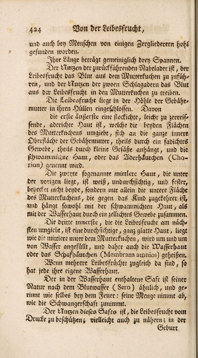 23on t>et unt> mtdfj &ei) {ÜJenfdjen ttoit einigen 3erg(iebeeeen gefttnben worben. 36re Sänge betragt gemeiniglich bret) (Spannen, ©er tilgen ber juröcffu^renben Sftabelaberiff, bet Leibesfrucht bas SJ5lut aus bem 93?utterfuchen ju juftte* ten, unb ber ITa^en ber jwoeit (Schlagabern baS Q3lut aus bar Leibesfrucht in ben 93?utterfuchen ju treiben. ©ie ieibe^frud^t Hegt in ber ©6&le ber ©ebdfk* mutter in ihren ©üllen einge^h(o)|en. ©aoon bie erfie Inßetfk eine fTocfichte, leicht 5« jerreif* fenbe, aberichte ©aut iff , welche bie bepben flachen beS SJfutterfnchenS umgiebt, jtch an bie ganje innere jDberfTdche ber @ebäj)rrautter, theils burch ein fabichteS ©ewebe, theilS burcl) Heine ©efdjse anhangt, unb bie fd>xoammi<i)te haut, ober baS 2lberl)&uifycn (Chen rion) genennt wirb. ©ie jwegte fogenannte mittlere haut , bie unter ber bongen liegt; ifl wei£, unburchftchtig, unb feffer, Bebecf et nicht bepbe, fonbern nur allein bie untere flache fceS 9)?utterfuehenS, bie gegen baS Ätnb jugef ehret ifi, unb hängt fowohl mit ber fchwammichten ©aut, als mit ber 2Bafferhaut burch ein ^elfichteS ©ewebe jufammett* ©ie brttte wnerjle, bie bie Leibesfrucht am nach* ften umgiebt;ift eine burch jtchtige, ganj glatte ©aut, liegt wie bie mittlere unter bem.93? attetfuchen, wirb um unb um $on QBaffer angefMt, unb baher auch bie LPafferhaut Ober baS Qcfyaffyauttyen (Membrana a toni-os) geheimem 2Benn mehrere Leibesfrüchte jugleid) ba fmb, fo |at febe ihre eigene SBajferhaut. ©er in ber SHJafferhaut enthaltene (Saft ifl feiner OTatut nach bem SSlutroaffer ( Sero) ähnlich, unb ge* rinnt wie felbeS bep bem fetter: feine SÄenge nimmt ab, wie bie ©chwangerfchaft $ummmt. ©er ttuqm biefeö Safte tff; bie Leibesfrucht bom ©mcfe|ttbefehlen* melleicht auch *u nahem; in ber ©eburt