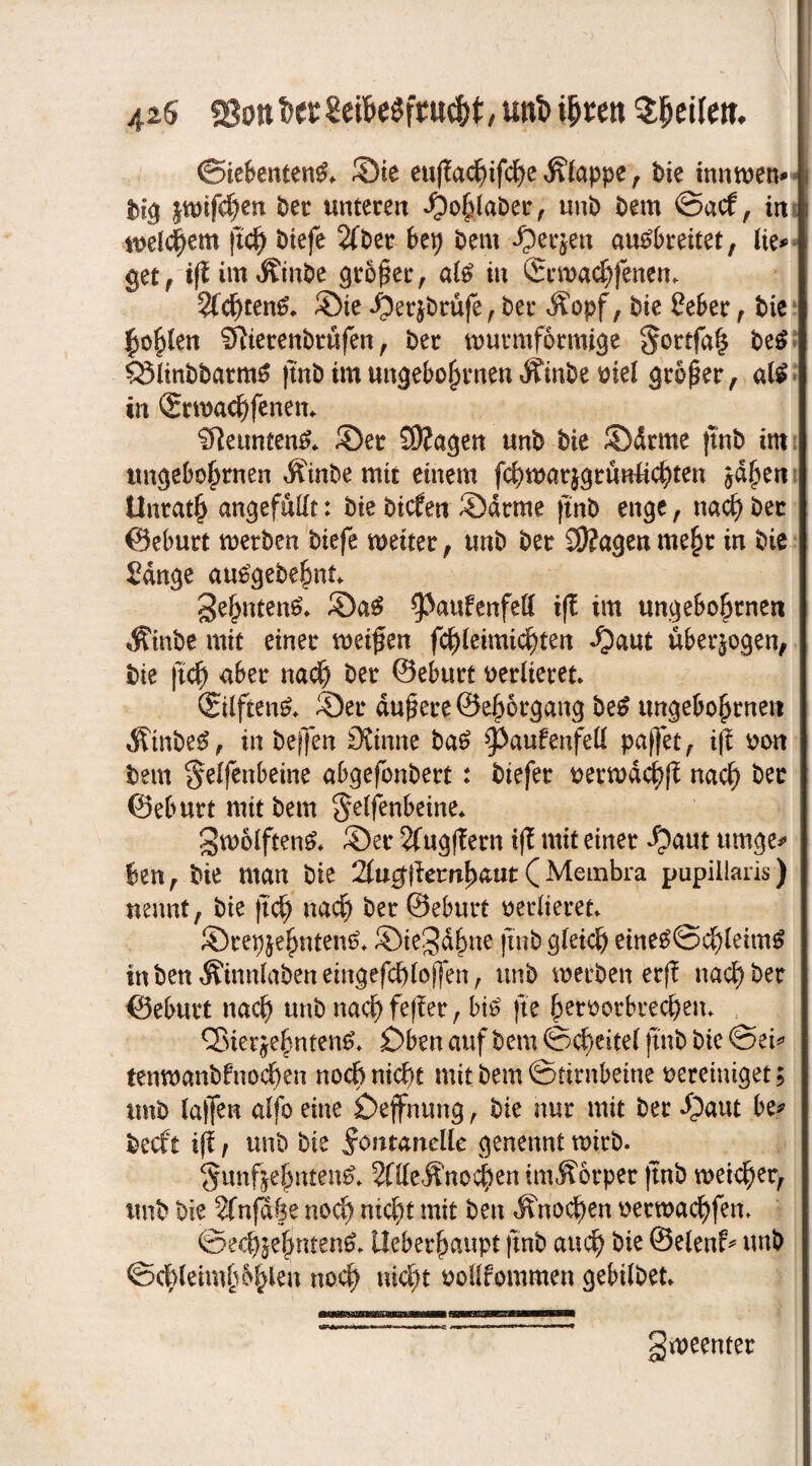 425 unt>ihren Qfytikn. (Siebenten^ Sie euj!achifd)e Kluppe, bie innwem pnfd)en ber unteren »Oohlaber, uni) Dem @acf, in welchem (ich biefe 2fber bet) bem f3er$en au^breitet, lie* get, iff imÄinbe großer, al£ in ©rwachfenem Sichtend* Sie ^erjbrüfe, Per Äopf, i)ie Seher, t>ic hohlen Sftierenbrüfen, ber wurmformige §ortfa| be$ SSiinbbatmS (tnb im ungebofnuten Äinbe ml größer, atö in ®ttMCf)fenett* Sfleuntem?* Ser 5)?agen unb bie Sdrme (tnb im tm§ebofjrnen Äinbe mit einem fchwarjgrünlichten ^d§en Unrath angefüllt: bie btdfen Sdrme finb enge, nach ber ©eburt werben biefe weiter, unb ber Stagen mehr in bie Sange auSgebehnt gehnten£* SaS ^>aufenfett iff im ungebobrnen Äinbe mit einer meinen fchleimicljten *f?aut überzogen, bie ftcf) aber nach ber ©eburt verlieret* (Stiftend Ser dauere ©e^organg be£ tmgebohrnen $tnbe£, in bejfen CKtnne ba£ ^aufenfed paffet, i|l von bern §elfenbeine abgefonbert: btefer verwdchß nach ber ©eburtmitbem ^etfenSeine* gwolften& Ser 2fugf?ern if£ mit einer $aut umge* ben, bie man bie 2(u0fiem^aut ( Membra pupillaris) nennt, bie ft cf) nach ber ©ebttrt verlieret» Srepjehnten^ Siegdhne jtnb gleich eineg@chlettn£ in ben Äinnlaben eingefchlofjen, unb werben erff nach ber ©eburt nach unb nachfeffer, biO fte hetvorbrechem <2$ietjehnten& £)ben auf beut ©cheitel jtnb bie @ei* tenwanbfnochen noch nicht mit bem Stirnbeine vereiniget; ttnb (affen alfo eine £>effnung, bie nur mit ber «Oaut becft ifl, uu'o bie Fontanelle genennt wirb. §unfje|nten^ 5flleÄno^en imÄorper (tnb weicher^ unb bie 2fnfa|e nod) nicht mit ben Knochen verwachfem ©ech§efjnten& Ueberhaupt ftnb auch bie ©elenf* unb ©chleimPhlen noch ntcJ>t vollfommen gebilbet gweenter
