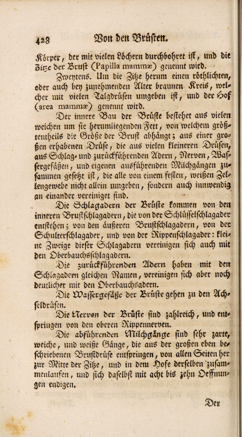 $6rpep f ber mit Dielen £&$ern burcfybolket tff, unb bie gi^e bet Brtiß (Papilla maramse) genennt mich* gmeptenS* Um Die gi|e £erum einen r6t6üdE)teit, ober aucf) bep june^menben 2Tlter braunen Äretö, mU <§a mit Dielen ‘Salgbrufen umgeben iß, unb bec6of (area mammae) genennt mirb* ©er innere Q5au ber 53ru(Te befielet au£ Dielen meieren um fte §erumliegenben§ett, bon 'welchem gr&fk tmfytilö bie ©r&£e ber Brujf ab^dngt; aus? einer gro* $en erhabenen ©rufe f bie au£ Dielen Heineren ©rufen, au$ ©cf^lag* unb jurueffu^renbett 2(bern, Heroen, 2Baf fergefdßen, unb eigenen au0füf)tenben 93?ilcf)gdngen ju* fammen gefefct ifE, bie alle bon einem fejlen, meinen %tU lengewebe nidjt allein umgeben, fbnbern au$ innmenbig an einanber vereiniget (mb* ©ie öd?la$abem bet Bmjle fommen bon beit inneren Ö5ruj?f$lagabern f bie ton ber ©$iü|]elfcf)lagabet entfielen; ton ben duneren ^rußfcfylagabern, bon bec ©cfyulterfc&lagaber, unb bonbet 0fappenfd)lagabet: flet* ne gmeige biefer ©ei)lagabem bereinigen jtc^ auef) mit ben £>berbaucl)0jc|)lagabern. ©ie $umdfiifytcnbcn 2(bem £aben mit ben ©d&lagabern gleichen Manien, bereinigen )ic& aber no$ beutlicfjet mit ben £>berbau<f)£aberm ©ie XPaflageflßc bet Brujte ge§en ju ben %<§* felbrüfem ©ie tXetvm bet Btujle |tnb 5a§lret<$, unb ent* fpringen bon ben oberen Suppennetbem ©ie abfufyvenben n$c jinb fe£t jarte, meiere, unb mei§e ©dnge , bie au£ ber großen eben btt fc^riebenen QSntfibtufe eritfpringen, bon allen ©eiten l)er jur S9?itte ber §t|e r imb in bem ^ofe berfelben &ufam* menlaufen, unb fid) bafelbjl mit nd)t b$ $e£n £>cjfnun* gen artigen* ©et