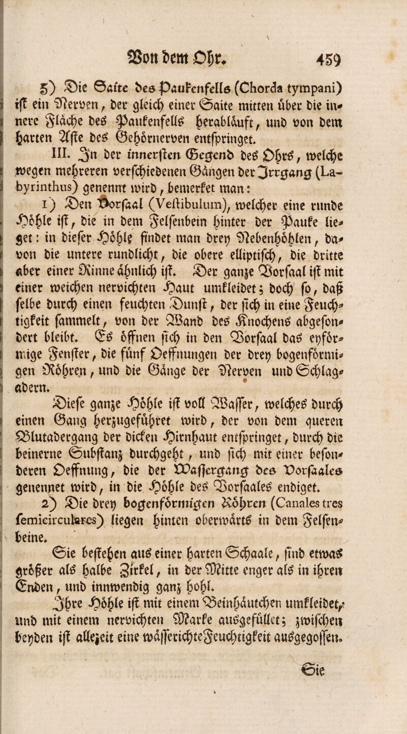 SSon im £>$*♦ 5) ©te Safte be6 paoFenfeUö (Chorda tympani) i iß ein Neroen, t>er glcicf) einer ©aite mitten über bie in- t nete §ldche be£ §5aufenfettö h^ablduft, unb oon bent | garten 2T|fe be£ ©ehörneroen entfpringet III. 3n ber innerflen ©e^enb beg £>£t*6, welche i wegen mehreren uerfchiebenen ©dngen bet ^vtg&ng (La- f byrinthus) genennt wirb, bemerfet man: 1) ©en ”Dor(dal (Veftibulum), melier eine tunbe ll ©öhle iß r bie in bern Elfenbein hinter ber $Paufe lie- ► get: in biefer Qbfylt ftnöet man brep Nebenhöhlen, ba- t oon bie untere runblicf)t, bie obere elliptifcf), bie britte \ aber einer Öiinne ähnlich tß» ©er gan|e QÖorfaal iß mit s einer weichen Herrichten ©aut umfleibet; bodp fo , bah | felbe butch einen feuchten ©unfl f ber (ich in eine Seucf)* i tigfeit fammelt f ron ber QBanb be£ Änochentf abgefon- i bert bleibt» ©£ öffnen ßch in ben Q3orfaal ba6 epför* i mige $enßer, bie fünf Deffnungen ber brep bogenförmig \ gen Röhren, unb bie ©dnge ber Neroen unb ©chlag- \ abern» ©iefe gan^e ©öhle iß roll QBaffer, welche^ burch einen ©ang her5ugeführet wirb, ber reu bent queren 53lutabergang ber bicfen ©itnhaut entfpringet , butch bie i beinerne ©ubßanj burchgeht f unb (ich mit einer befon- beren Deffnuug , bie ber EPa ff erwart# bee T>otfaales genennet wirb, in bie ©öhfe be£ Q3orfaale£ enbiget» 2) ©ie brep bogenförmigen iZofyrcn (Canales tres femieircukres) liegen hinten oberwdrttf in bem Seifen^ keine* ©te begehen aus einer harten ©cfmale, ft'nb etwa# größer al# halbe Srrfel, in ber SJfitte enger al# in ihren ©nben, unb innwenbtg ganj h°hl* ^3hre ©öfjle iß mit einem QJetnhdutchen umfleibet,? unb mit einem nermdpten S)?arfe autfgefüllet; jwifchen bepben iß attejeit eine wdf]ecichte§ewhttgfeit au#gego|fen. ©ie