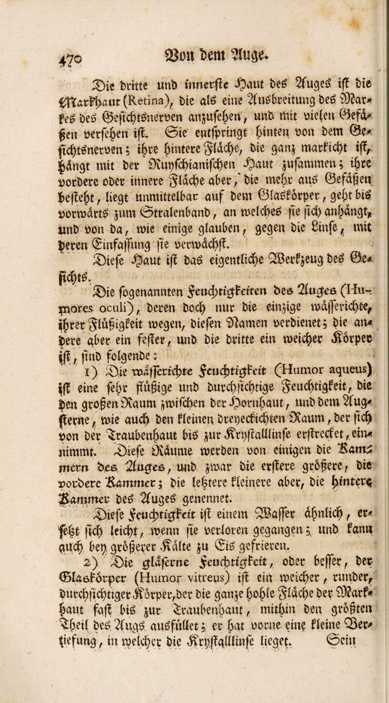 $8on l)em 4?o brttte unb mnetfir $aut be£ 2fuge3 ifi bie #J?atM>aat (Retina), bie al£ eine Ausbreitung b.eß 93?ar^ fe£ beS ©eftcht&tetuen an^ufe^en, unb mit yie(en ©efd* $en tetfeikn ifi @te eptfpttngt hinten ton bem ®e* ftch-Wnetben$ ihre Erntete $ldcl)e, bie gan* matficht if£, pngt mit ber 9tupfc^ianifc{)en /?a«t jufammen; ^ee Sorbete ober innere flache aber, bie mehr aus ©efdjktt k|Ie^t, liegt unmittelbar auf bem arper, bi^ norwdttS jum ©ttalenbanb , an welches fte fiel) anhangt* unb ton ba , wie einige glauben, gegen bie 8infe , mit bereu ©nfaffung fte oerwdchfi ©iefe $aut ifi baS eigentliche QSerfjeug beS ©e* ftchtS, ©ie fogenannten bes 2lu$eö (Iiu- niores oculi), bereu hoch nur bie einige w&jferichte, ihrer ^lüfigfeit wegen, biefen Samen uerbienet; bie atu bere aber ein fefiet, unb bie britte ein weicher Äorpet ||?, |tnb folgenbe: 1) Sie voJlfferitbte Stufytitfcät (Humor aqueus) \ft eine fe£w fiü&ige unb buvcf>|tcb)ttge geuchtigFeit, bie ben grofen 3urum glichen bet Hornhaut , unb bem Äug* petue, wie auch ben fleinen brepeebtehten £Kaum,bet (ich pon ber ^raubeu6aut bi$ jur Ärttfiafflinfe erfiteefet ,eim nimmt. Siefe Övdume werben m\ einigen bie Sattt* jnem bes 2lage&, unb jwar bie erflete gtbfere f bie norbere Sammet; bie leitete fleinere aber, bie hinter^ Sammet beS Auges genennet. ©iefe ifi einem SBaffer ähnlich, er^ fe|t: (Ich leicht, wenn fte berieten gegangen^ unb fami <gu:ch bep größerer Ädlte ju ©0 gefrieren. 2) Sie $L! ferne ^eucbttcfFett, ober beßer, ber CBlaöFotpet (Humor vitreus) ifi ein weichet, runber, butchfichttget ÄDtpet,bet bie ganje (3061c flache bet SÄarf« haut fa.fl bis &ur ^taubenhaut, mithin ben größten ^hei| be£, AugS au^füüet; er hat ootne eine fleine Q3eu tiefung , in weichet bie Ärpfigllltnfe lieget. ©ein