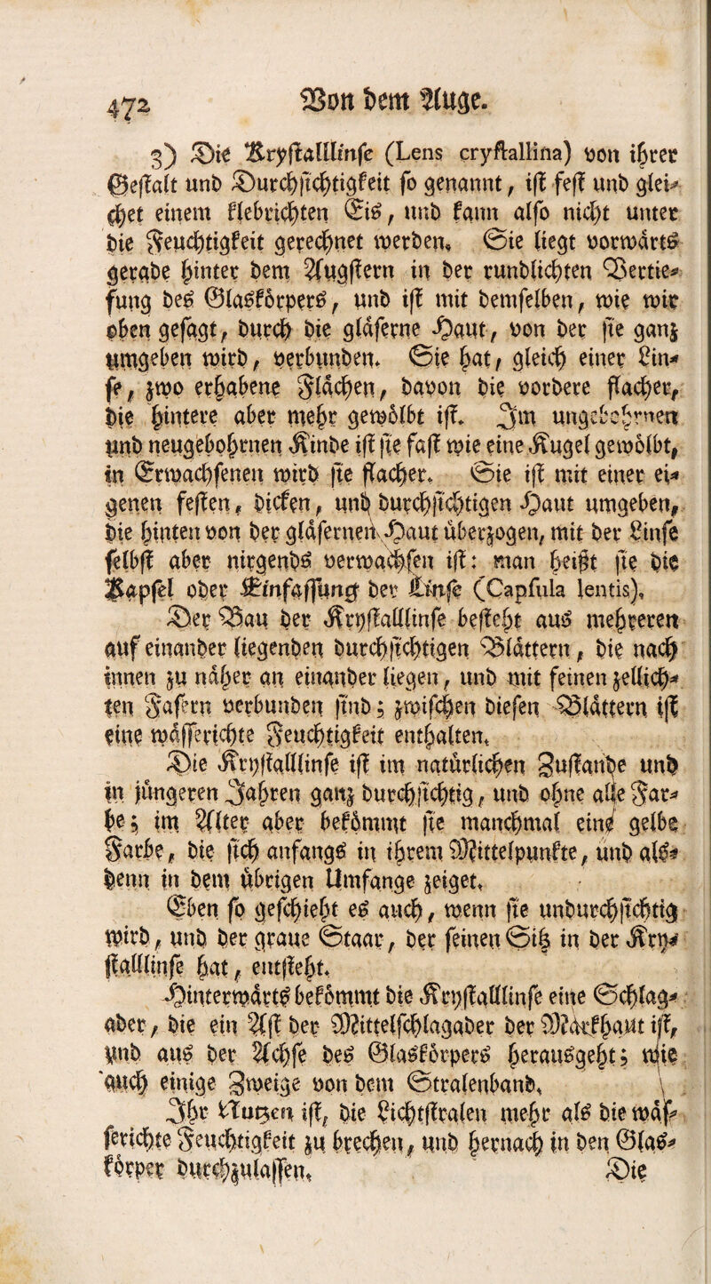 3) ©ie 2iryfMltmfe (Lens cryftallina) v>oit ißtet ©eßalt unb ©utcßßcßtigfeit fo genannt, iß feß uni) glei* tßet einem fiebrigsten ©6, unb fann alfo nicf)t unter bie ^eucßtigfeit gerechnet werben, Sie liegt ootmdtt# gerabe hinter bem 2ftigffern in bet tunblicßten QJectie^ fung be6 ©Ia£f6tpet6, unb iß mit bemfelben, mie mir oben gefügt, bttrcß bie gldfetne ^aut, oon bet ße ganj Utugeben mitb, petbunbem Sie hat , gleich einet £in* je, $mo erhabene §ldcßen, bauen bie notbete flachet, bje |intete aber meßt gemblbt iß* ungebeßmen Unb neugeboßtnen $inbe iß ße faß mie eine Äugel gemolbt, in ©maeßfenen mitb ße ßaeßet* ^ie iß mit einet ei* geneu feßen* biefen, unß butcßßcßtigen ijaut umgeben, bie hinten non bet gldfemeiidpaut ubetjogen, mit bet Sinfe felbß aber nitgenb^ uetmg^fen iß: man heißt fte bie $apfH obet ff'mfaffung’ bet irnfe (Capfula lentis), ©et 5Sau bet ^tgßaKlinfe befielt au£ meßteterc auf einanbet (iegenben butcßßcßtigen ^Sldttetn, bie naeß innen nahet an einanbet liegen, unb mit feinen jelftcß* |en $afern uetbunben ßnb; jmifeßen biefen QSlÄttern iß ein? mdßeticßte §eucßtigbeit enthalten* ©ie ^tpßaßlinfe iß im natutltcßen Sttßanße unb |u jungeten faßten ganj butcßßcßtig, unb ohne alle $at* ße; im 5(ltet abet bef&nunt ße manchmal eines gelbe $atbe, bie ßcß anfange» in ißtem93?ittefpunfte, unb aW* benn in bem übrigen Umfange geiget, <2ben fo gefeßießt e£ auch, wenn ße unbutcßßcßtig ipitb, unb bet gtaue Staat, bet feinen Siß in bet Ätp* flgUIlnfe hatentßeßt* ©intermdtt^befommt bie Ätpßattlinfe eine Scßlag* abet, bie ein 2Cß bet 59?ittelfcßlagabet bet 93?<kfßaut iß> Unb aus? bet 2(cßfe be£ @la£botpet£ ^erau^ge^t; uiie aueß einige gmeige non bem Sttalenbanb* \ 3ßt iß, bie ßicßtßtalen meßt afä bie maß fetießte Seucßtigbeit ju bteeßen, unb ßetnaeß in ben @(a&* fptpet bUttß|u!a|Ten, ©ie