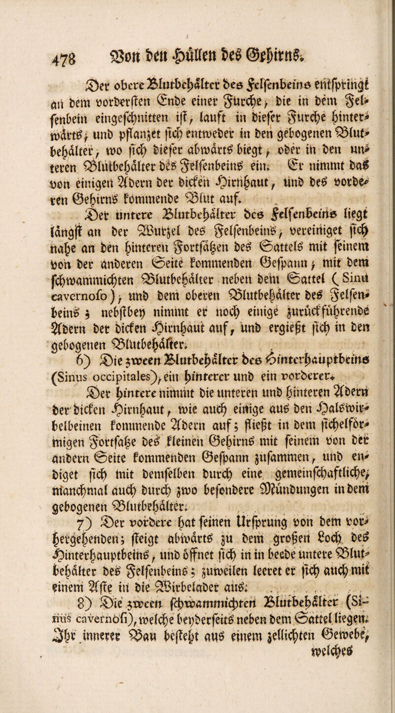 ©et obere Blutbef)dltet bea ^elfenbeutö entfptihgf an bem oorbetilen Qcnbe einer §iir$e > bie in bem $el* fenbein eingefc^nitten iff, lauft in biefer §m$)t funtet* wirt&f unb pflanzet |td) entmeber in ben gebogenen £5lut* bemalter , mo ftd) biefer abmdrt£ biegt > ober in ben un* teren CSlntbebdlter bfe §elfenbeing ein; ®r nimmt ba£ Den einigen 2fbern ber bicferi *Otrn^aut, ünb be£ ootbe* ren @e|itn$ fommenbe ®liu auf. ©er untere Blutbef)dlter bce Jdfenbetrte liegt idrtgft an ber SButjel be£ gelfenbeinb, oereiniget jtd> «a£e an ben Hinteren ^ortfd|en be£ ©attefö mit feinem boh ber anberen ©eite femmenben ©efpatm > mit bem fcfymammicften QSlutbe^dlter neben bein ©attel ( Sinii cavernofo) r imb bem oberen Q5lutbe§dlter be£ Reifen* bein& ; nebjlbep nimmt er nbdj einige jurueffü^renbe $fbern bet bicfen $irn|)aut auf, imb ergießt fiel) in ben gebogenen S5lntbepfier; 6) ®ie $ween Blutbef)«lter bee t9intcvfy<xupibäft& (Sinus occipitales^ein {unterer unb ein rorberer* ©er {untere nimmt bie unteren unb Hinteren 2f bem ber bicfen $irn£aut f mie and) einige au£ ben Jjafömit* belbeinen fommenbe 2fbern auf; (lieft in bem (tdjelfor* migen §ortfa|e be£ fleineit @ej)irn£ mit feinem ben bet änbem ©eite fommenben ©efpann jufammen, unb eft* biget ftef) mit bemfelben burd? eine gemeinfd)aftlicl)e> manchmal auef) burcf) jmo befonbere SOlünbungen in bem gebogenen Q3lutbefalter; 7) ©er uorbere {jat feinen llrfprung bon bem rer* {jetge§enben; (leigt abmdrt£ $it bem grofert Sod) be$ ^)interf auptbem^ r unb bffnet ftd) in in beebe untere ?Slut* beb&ttet be£ §elfettbein6; ^umeilen leeret er (tc^auc^ mit einem 2f(le hi bie SBirbelaber au& ..., , . , 8) ©ie $toeen febtbammtdueri Blutbebdlter (Si¬ ntis cavernofi)rn)elc^e bepberfeitö neben bem ©attel liegen; ^|r innetet $5an befle|t at$ einem jellid)ten ©etöebi, mel#e$