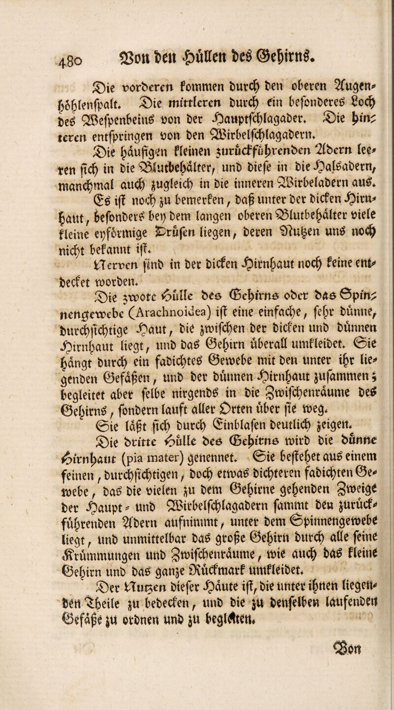 33ott im futtert itö ©efjirttS* Sie norbercn fommen burc| ben oberen 2(ugen* |o|lenfpalt* Sie mittleren burcfy ein befonberes? ?ocf) be£ QBefpenbeittf non ber $atwfc|laga&er. Sie teten entfpringen non ben ®irbelfc|lagabetm Sie |duftgen f leinen 5urücffüj)reriben 2lbern (ee* ten jtcf) in bie %Iutbe|dlterr unb biefe in bie Salsabern, manchmal aucf) jugleicf) in bie inneren SBirbelabern au£* (£g i(l nocf) ju bemerfen, ba£ unter ber bicfen fyixn* laut, kfonbet^ bep bem langen oberen Q3lutbe|dlter niete Heine epfotmige SDrufen liegen, beren Sftu^en un£ nod) nicfyt befannt i|T* ilctpen flnb in ber bicfen ^)irn|aut nocf) feine ent* becfet tnorben* Sie $trote 6ulle bee ©e|trnö ober bae &pinz nengetocbe (Arachnoidea) i(l eine einfache, fe|r bünne, burdE)ficf)tige Saut, bie jwifcfjen ber bicfen unb bünnen Strn|aut liegt, unb ba6 @e|trn überall umfleibet ©ie |dngt burcfy ein fabic|te$ ©emebe mit ben unter i|r lie* genben ©efdf en, unb ber bünnen Strn|aut jufammen; begleitet aber felbe ntrgenb*. in bie g»ifc|enrdume be$ ©e|im$, fonbern tauft aller £>rten über jte »eg* ©ie Idfk ftcf> burcf) Sinblafen beutlidj) feigem Sie britte *6ülle beö (Bctyittiö mirb bie bünne &imi)aut (pia mater) genennet ©ie befielet au$ einem feinen, bur#cf)tigen, bocf) etma£ bitteren fabicf)ten@e* »ebe, ba£ bie nieten ju bem ©e|icne ge|enben Smetge ber Suupt * unb 2Birbelfc|lagabern fammt beu Jürücfv fü|renben Albern aufnimmt f unter bem ©pinnengemebe liegt, unb unmittelbar ba£ gro£e ©e|irn btttcf) alle feine Krümmungen unb gmifcpenrdume, mie au$ bas Heine ©e|irn unb ba$ ganje Ovücfmarf umfleibet Ser \Xuv>tn btefer Sdute iff, bie Unter i|nen liegen* ben^letle in bebecfen, unb bie ju benfelben laufenden ©efdjie ju orbneu unb jtt beglAten*