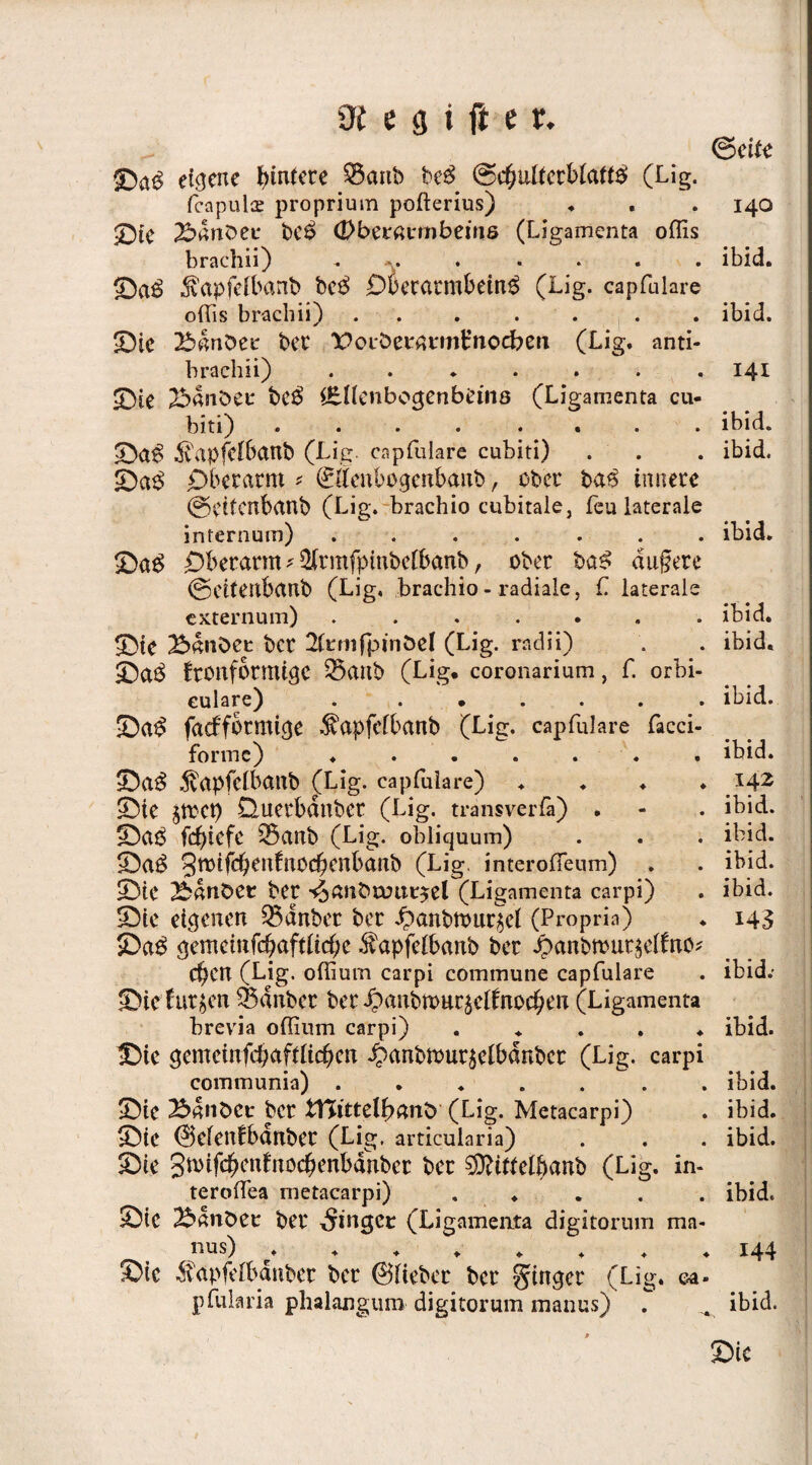 @e itt eigene Hintere 53artb be$ &c(;u[tetblatt$ (Lig. fcapulce proprium pofterius) ♦ . . 140 £>ie ©anbet* be£ (Dbcvavmbeins (Ligamenta oflis brachn) • • » • • ibid» ©a$ $apfelbanb be$ Oterarmbein$ (Lig. capfulare oflis brachii) ..... . ibid. ©ie ©anbei* bet' X>oibernt*mt’noeben (Lig. anti- brachii) ....... 141 ©te ©anbei: bc$ i&Uenbocjenbems (Ligamenta cu- biti) .... .... ibid. ©a£ ivapfcIBanb (Lig. capfulare cubiti) . . . ibid. ©a$ Oberarm * ©Öenbogenbanb, ober ba$ innere ©eitmbanb (Lig. brachio cubitale, feu laterale inrernum) ....... ibid. ©ag Oberarm* ^rmfpinbelbanb, ober ba£ dtigere ©eitenbanb (Lig, brachio- radiale, fl laterale externum) ....... ibid. ©ie ©anbei: ber 2(t*mfpinbel (Lig. rndii) . . ibid. ©a$ fronfbrmige 35anb (Lig. coronarium, f. orbi- eulare) . ...... ibid. ©a$ fatfformicje dvapfelbanb (Lig. capfulare facci- formc) ....... ibid. ©a$ .^vapfdbanb (Lig. capfulare) .... 142 ©ie §trct> Querbdnber (Lig. transverfa) . - . ibid. ©aö febtefe 35anb (Lig. obliquum) . . . ibid. ©a$ 3tt>tfc^enfiX0C^cnbarib (Lig. interofleum) . . ibid. ©ie ©anbei ber s$anbami$el (Ligamenta carpi) . ibid. ©te eigenen Q3dnber ber i)anbhmr$el (Propria) . 143 ©a$ gemeinfd)aftlicf;e $apfelbanb ber J?anbmut$elfno* eben (Lig. oflium carpi commune capfulare . ibid.- ©ie furzen $5dnbcc ber £anbmuräelfrio$en (Ligamenta brevia oflium carpi) ..... ibid. ©ie gemeinfcbafflicben $anbmur$elbdnbcr (Lig. carpi communia) ..... . ibid. ©ie ©anbei* ber ttßittelfyanü (Lig. Metacarpi) . ibid. ©ie ©efenfbdnber (Lig, articularia) . . . ibid. ©ie gmifc^enfnoc^enbanber ber SÜtttfelftanb (Lig. in- teroflea metacarpi) ..... ibid. ©ie ©anbei ber ginget (Ligamenta digitorum ma- nus) ........ 144 ©ie ^apfelbanber ber ©lieber ber ^tngcr (Lig. ca» pfularia plialangum digitorum manus) . . ibid. ©ic