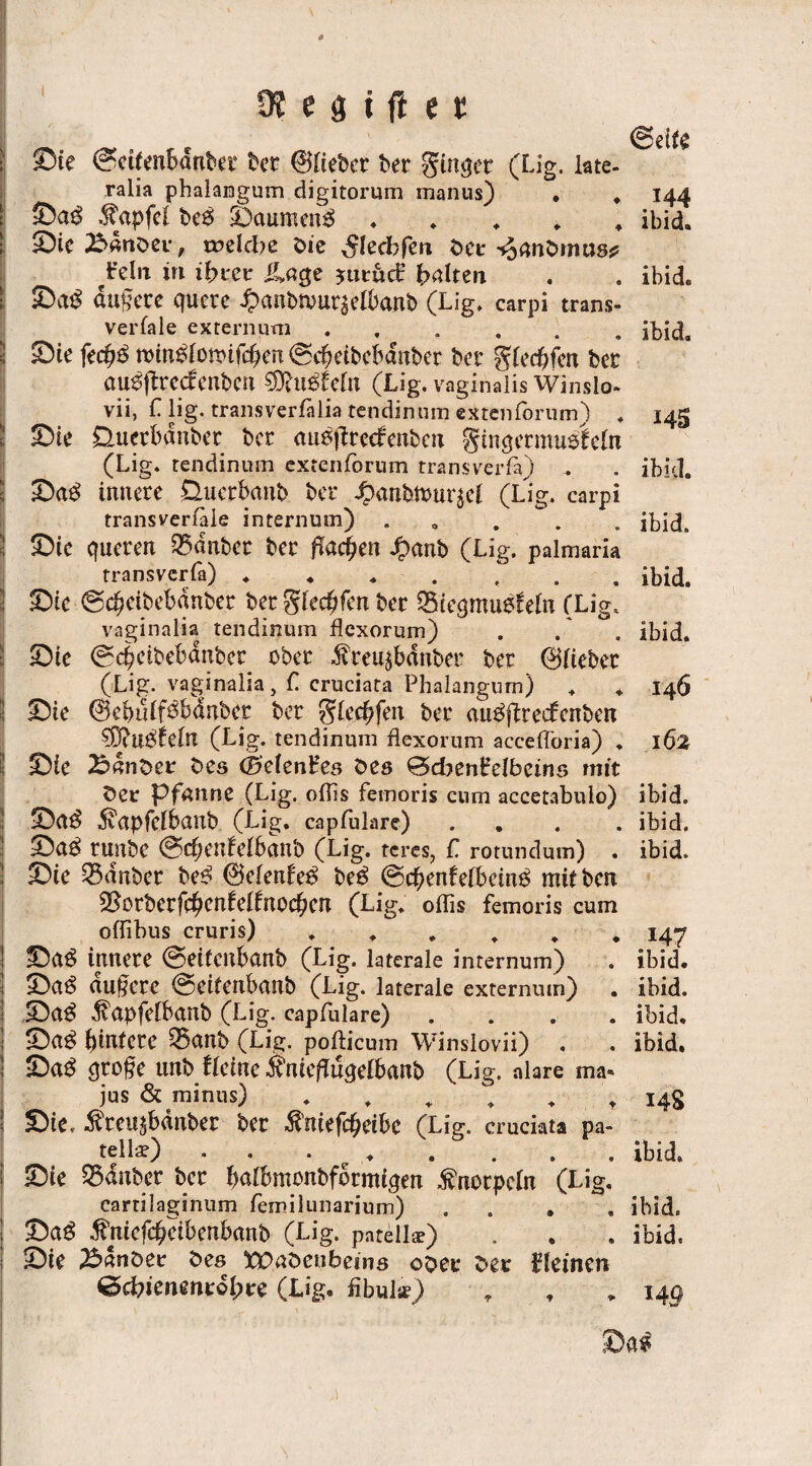 ©eite ©te (?ettenbdnbet bet ©lieber ber ginqet (Lig, late- ralia phalamgum digitorum manus) . . 144 ©a$ Zapfet beö ©aumen3 . ibid. ©ic 25drtber, welche bie ,$ledbfm ber ^rnibrnus* /dn in ihrer üage ?utudr galten . . ibid. ©a£ dufete quere panbrnut^elbanb (Lig, carpi trans¬ versale extern um.ibid. ©te fecf?3 ttnn^fomfcben (Scbeibcbdnber bet glechfcn bet au0flrccfeubeu SRuSfefa (Lig. vaginalis Winslo* vii, L lig. transverfalia tendinum extenfbrum) . 145 ©ie Üuetbdnbet bcr au^ftrccfenben gtnqermuotdn (Lig. tendinum extenforum transverfa) - . ibid. ©a£ innere Üuerbanb ber ^anbtuuqcl (Lig. carpi transverfaie internum) .... . ibid. ©te queren 35dnber ber flachen Jpanb (Lig. palmaria transvcrfa) ....... ibid. ©te ©c^ctbebanber ber glec^fen ber SBtcqmuefdn (Lig. vaginalia tendinum flexorum) . . ibid. ©te (Scbetbebanber ober ^reu^banber ber ©lieber (Lig. vaginalia, C cruciata Phalangum) , * 146 ©ie ©ebiHf^bdnber ber glecbfen ber au^jftedcnben ?Ö?U$£dn (Lig. tendinum flexorum accefforia) . 162 ©ie Bdnber bes ©denfes bes 0cben£eIbcins mit ber Pfanne (Lig. oflis femoris cnm accetabulo) ibid. ©a$ ivapfeibanb (Lig. capfulare) .... ibid, ©U$ runbe @cbenfclbctnb (Lig. rcres, C rotundum) . ibid. ©ie 33dnbcr be^ ©denfee» be$ ©cbenfefbeino mitben 25orberfc^enfdfnocben (Lig. offis femoris cum oflibus cruris) ...... 147 ©Ct$ innere @ei(cnbctnb (Lig. laterale internum) . ibid. ©n£ nufere ©eitenbnnb (Lig. laterale externum) . ibid. ©a$ $apfdbanb (Lig. capfulare) .... ibid. ©<t$ hintere Q5nnb (Lig. pofticum Winslovii) . . ibid. ©a£ qroge unb deine Ä'nieftuqelbanb (Lig. alare ma* jus & minus) . . . . . t 148 ©te, ^reusbdnber ber $mefcheibc (Lig. cruciata pa- tella?) * • • . • . . , ibid. ©ie 35<fnber ber balbmonbformiqen Knorpeln (Lig, cartilaginum femilunarium) .... ibid. ©a£ ^niefchetbenbanb (Lig. patellse) . . . ibid. ©ie 23dnber bes tPnbcnbeins ober ber kleinen ©d?ienmrdl;re (Lig. fibula?)