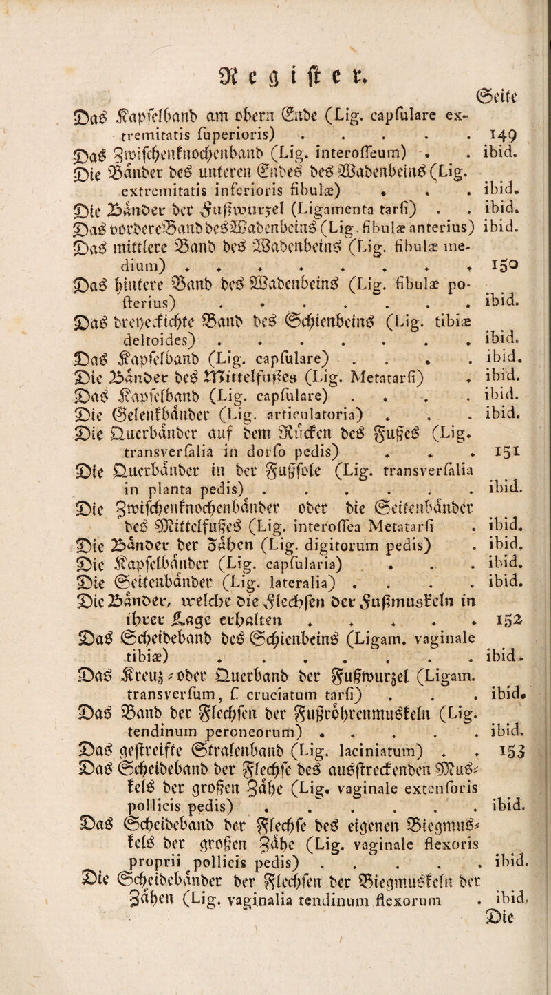 (Seite ©a$ $apfdbanb am übern (Silbe (Lig. capfulare ex- tremitatis fuperioris) ..... 149 ©a$ 3mifcbenfnod;ettbanb (Lig. interoffeum) . . ibid. ©ie Zauber bc$ unteren £nbe$ be$ SSabenbeinä (Lig. extremitatis inferioris fibulae) • . . ibid. ©IC 2$dnöCt: ber ^ttßwurjel (Ligamenta tarfi) . . ibid. ©a£üürbere^anbbe$2Babenbein$(Lig.fibulaeanterius) ibid. ©ae> mittlere 5banb bee> 2Babenbctn3 (Lig. fibulae me¬ dium) I5° ©a$ hintere 0anb bc$ SBabcnbeinä (Lig. fibulae po- fterius) ibid. ©a$ brepeeftebfe $3anb be£ ©dE)tenbciii£ (Lig. tibiae deltoides) ....... ibid. ©a$ ^apfelbanb (Lig. capfulare) . . . ibid. ©ie 25«n£>ee bc$ tTJittelfujfes (Lig. Metatarfi) ♦ ibid. ©a$ 5vapfelbanb (Lig. capfulare) ... . ibid. ©ie ©elenfbdnbcr (Lig. articulatoria) . . . ibid. ©ic Ctuerbdnber auf bem tiefen bc$ guf?e$ (Lig. transverlalia in dorfo pedis) ... 151 ©ie Sluctbdnber in ber §tl§füle (Lig. transverlalia in planta pedis) ...... ibid. ©ie Bmifchenfnocbenbdnber über bie (Seitenbdnbct bc$ (Lig. interolfea Metatarfi . ibid. ©ie 2bdnöei* ber 5dben (Lig. digitorum pedis) . ibid. ©ic $apfefbdnbcr (Lig. capfularia) ... ibid. ©ie ©eitenbdnber (Lig. lateralia) .... ibid. ©ic^>dnt>ee, ireldbe öie „Sledbfen öet^ußmusBeln in ifireu JLage erhalten ..... 152 ©a$ ©ebetbebanb t>cß ©ebtenbein^ (Ligarn. vaginale tibiae) . ...... ibid. ©a£ $teu5 * über Querbanb ber ^u^murjet (Ligam. transverfum, f cruciatum tarfi) . . . ibid. ©a$ 25anb ber glecbfen ber gugtbbtemttu^feln (Lig. tendinum peroneornm) ..... ibid. ©a3 ejeftreiffe ©trafenbanb (Lig. laciniatum) . . 153 ©a$ ©ebeibebanb ber glecbfe be$ au^ftreefenben fel$ ber ^rc§en §d^e (Lig. vaginale extenforis pollicis pedis) ...... ibid. ©ag ©ebeibebanb ber ^lecbfe be$ eigenen ®ieptu& fel$ ber ($rüj?en 3dbc (Lig. vaginale flexoris proprii pollicis pedis).ibid. ©L* ©cbeibebdnber ber ^lecbfen ber 55ieptu£fc(n ber 3dben (Lig. vaginalia tendinum flexorum . ibid, ' * ©ie 1