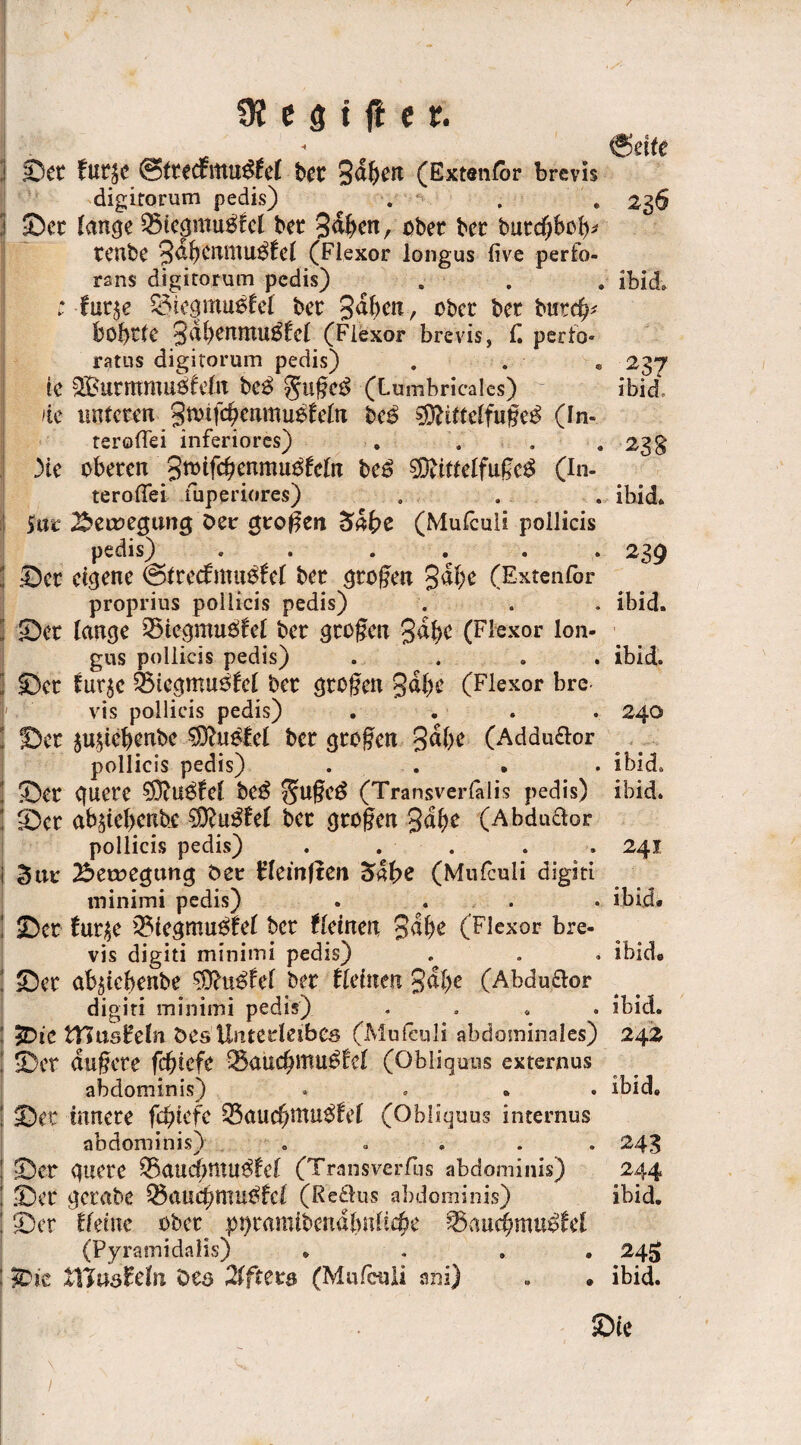 @etfe Set £ut£C @tted£ltttt$£ef t>et gaben (Extenfor brevis digitorum pedis) . . . 236 Set fange 53tegmu$£ef bet gaben, nbet bet butcbbtb*' tenbe gdbenntu$£ef (Flexor longus live perfo- rsns digitorum pedis) ^ . ibid. ; fut^e ^iegmu6fef bet gaben, ober bet butd?* bobtfe gdbenntu$£ef (Flexor brevis j £ perfo* ratus digitorum pedis) . . . 237 ie SButmmuifefn be£ §u§e$ (Lumbricales) ibid, de nuteten 3wifcfyenmu$fetn bc£ $9frftcffu§e£ (In- teroffei inferiores) . . . .23 g )te oberen ßwifcfyenmutfeln be£ SDjitteffuge^ (In- terofifei fuperiores) . . . ibid. Sur 2$etvegung Der großen (Mulculi pollicis pedis) . • • • • » 23^ Set eigene @ftec£ntu$£ef bet großen gäbe (Extenfbr proprius pollicis pedis) . . . ibid. Set fange 33icgmu$£cf bet großen gäbe (Flexor lon¬ gus pollicis pedis) .... ibid. Set Curje feicgmuöfef bet großen gäbe (Flexor bre¬ vis pollicis pedis) . . . . 240 Set ju£tcbcnbe bet großen gäbe (Addu&or pollicis pedis) . . • . ibid. Ser guete $)tU$£ef be$ $U§e$ (Transverfälis pedis) ibid. Set ab^tebenbe 2D£u££ef bet großen gabt (Abdudor pollicis pedis) . . . . . 241 Stu: Setuegttng öer b’feinften 54(>e (Mufcuii digiti minimi pedis) .... ibid« Set £ur$e 33icgmu$£ef bet (leinen gäbe (Flexor bre¬ vis digiti minimi pedis) . . . ibid« Set afytcbenbe Mußtet bet tleinen gäbe (Abdudor digiti minimi pedis) .... ibid. 2Dic tTSusHefn öes Unterleibes (Mufculi abdominales) 242 Set duftete febtefe 35aucbmu££cf (Obliquus externus abdominis) .... ibid. Set mrtete febiefe %5aud)tiXU$tct (Obliquus internus abdominis) . . .... 243 Set guete Q3aucf;mu$fef (Transverfus abdominis) 244 Set getabe Q5aucbmu^£cf (Redus abdominis) ibid. Set tkine ober pi)tamibendbnficbe %5and)mu$tel (Pyramidalis) .... 245 iC'k Xföusfetn Oes 2iftexs (Mufculi ani) . * ibid.