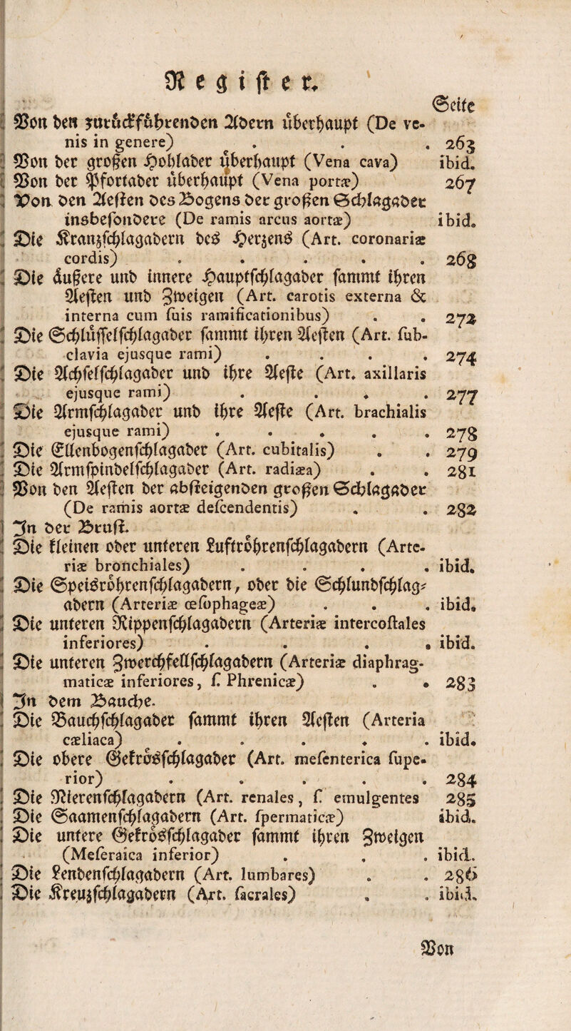 ©etfe $on ben *ttt&e£f&brenben 2tbern überhaupt (De ve- nis in genere) . . . 265 2 $on ber großen £obiaber überhaupt (Vena cava) Ibid. 5 93on ber $ßfortaber überhaupt (Vena porta?) 267 “Pon ben 2teffen Des Bogens bei: großen ©cblagabee insbeföiibete (De ramis arcns aorta?) ibid, i ©ie $ran§fchiacjabern bc£ #er$en£ (Art. coronaria: cordis) . 2 6g j ©ie dufere unb innere ^auptfchia^aber fammt ihren Rieften unb Steigen (Art. carotis externa & interna cum fois raraificationibus) . . 273 ; ©te ©cblüffelfcblagabcr fammt ihren heften (Art. fub- clavia ejusque rami) .... 274 i ©ie ^(c^feffd^facjabcr unb ihre Sfefte (Art. axillaris ejusque rami) . ... 277 ©ie ^rmfchlagaber unb ihre $efte (Art. brachiaiis ejusque rami) ..... 27g 1 ©te (£ttenbogenfchiagaber (Art. cubitalis) . . 279 3 ©te 5(rmfpinbelfchiaqaber (Art. radisa) . . 281 93on ben heften ber «bfleigenben großen ©dblagaber (De ramis aortse defcendentis) . . 28Z \ ^n bei* ©rufi. 2 ©ie deinen ober unteren Suftrohrenfchlagabern (Arte. ris bronchiales) .... ibid. ! ©ie ©petörohrenfchiagabern, ober bte ©chlunbfchtag* abern (Arterie celbphageae) . . . ibid» 2 ©ie unteren ‘‘Kippenfchlagabern (Arterie intercoftales inferiores) . . . • ibid. | ©ie unteren Jtoerebfettfchiagabetn (Arterie diaphrag- maticse inferiores, f. Phrenicae) . • 283 i *3n bem Baucbe. ©ie 33aucbfchlagabet fammt ihren 2feften (Arteria cxliaca) ..... ibid» 1 ©te obere ©efro^fchlagaber (Art. mefenterica fupe- ; ©ie untere 0e£rb$fcb(agaber fammt ihren gmetacn / %. # z' * * r* • (Meteraica inferior) , ©te £enbenf(^iaqabern (Art. lumbares) ! ©ie Äreu^fchiagabew (fyt> facrales) «biVI ^on