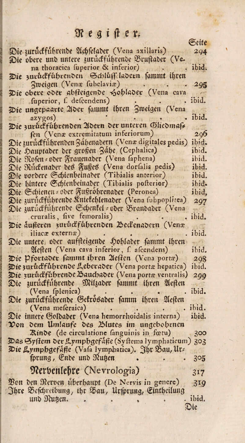 (Beite | ©tc ptucffu(?ttnbe ^{c^fcfabcr (Vena axillaris) 294 ) Sie obere unb untere prueffuhrenbe ®ru|taber (Ve¬ na thoracica fuperior & inferior) . . ibid» 5 2Die jtir&cffubrcnben ©cbluff.labern fammt ihren Jtoeigeu (Venae fubclaviie) . . . 295 9Dic obere ober abffeigenbe -vooblnber (Vena cava fuperior, f detcendens) . . . ibid., i $Die ungepaarte 2lbet fammt ihren gmeigen (Vena azygos) . * . • ibid* Ü £ic $uruc£fubrenben 2tbern ber unteren (Blieümaf* fen (Venae extremitatum inferiorum) 296 jjj Sic prütf fü&renben gdhenabem (Vena? digitales pedis) ibid. ji Sie Jpmiptabcr ber grofen gäbe (Cephalica) ibid. | Sie SKofen* ober grouenaber (Vena faphena) ibid. Sie f^uefenaber be$ (Vena dorfalis pedis) ibid. Sie oorbere ©chienbemabcr (Tibialis anterior) ibid. Sie btntere @c£;tertbemaber (Tibialis pofterior) ibid. Sie ©chienen * ober ^ufrobrenaber (Peronea) ibid, 3 Sie prueffuhreube $mefehlenabec (Vena fubpoplirea) 297 3 Sie peuefführenbe ©chenfel * ober iSranbabec (Vena cruralis, tive femoralis) . . . ibid» £>ic nuferen prueBfubrenben Sed-enabern (Venoe iliacar externa?) .... ibid. Sie untere ober auffteigenbe Jpohfabet fammt ihren heften (Vena cava inferior, f afeendens) ibid. 5Die p fortab er fammt ihren 2(effen (Vena portar) 29g | ^)ie ju.röcffubrenbe ileberaber (Vena ports hepatica) ibid. I £>ie prud’fubrenbeSaucbabCr (Vena ports ventralis) 299 3 Sie prüeffttbrenbe $d(pber fammt ihren Neffen (Vena fplenica) .... ibid. Sie prüdfuhrenbe @efro$aber famm ihren heften (Vena meteraica) . . ibid. Sie innere ©olbaber (Vena hemorrhoidalis interna) ibid. IPon bem Umlaufe bes Blutes im ungebebtnen ^inbe (de circulatione fanguinis in feetu) 300 &as&yfiem beriLympbgefafe(Syftema iymphaticum) 303 2£>ie &ympbc$ef4$e (Vafa lymphatica). '^l)V 05 au, Ur* fprung, €nbe unb SRu^en . . • 3°5 9lerfcenle(jte (Nevroiogia) 317 Ü$0n ben Heroen überhaupt (De Nervis in genere) 319 3h^ ^efchrethung; ihr O^au, Urfprung, ©ntheifung unb 3Ruf$cn. . ibid. Sie