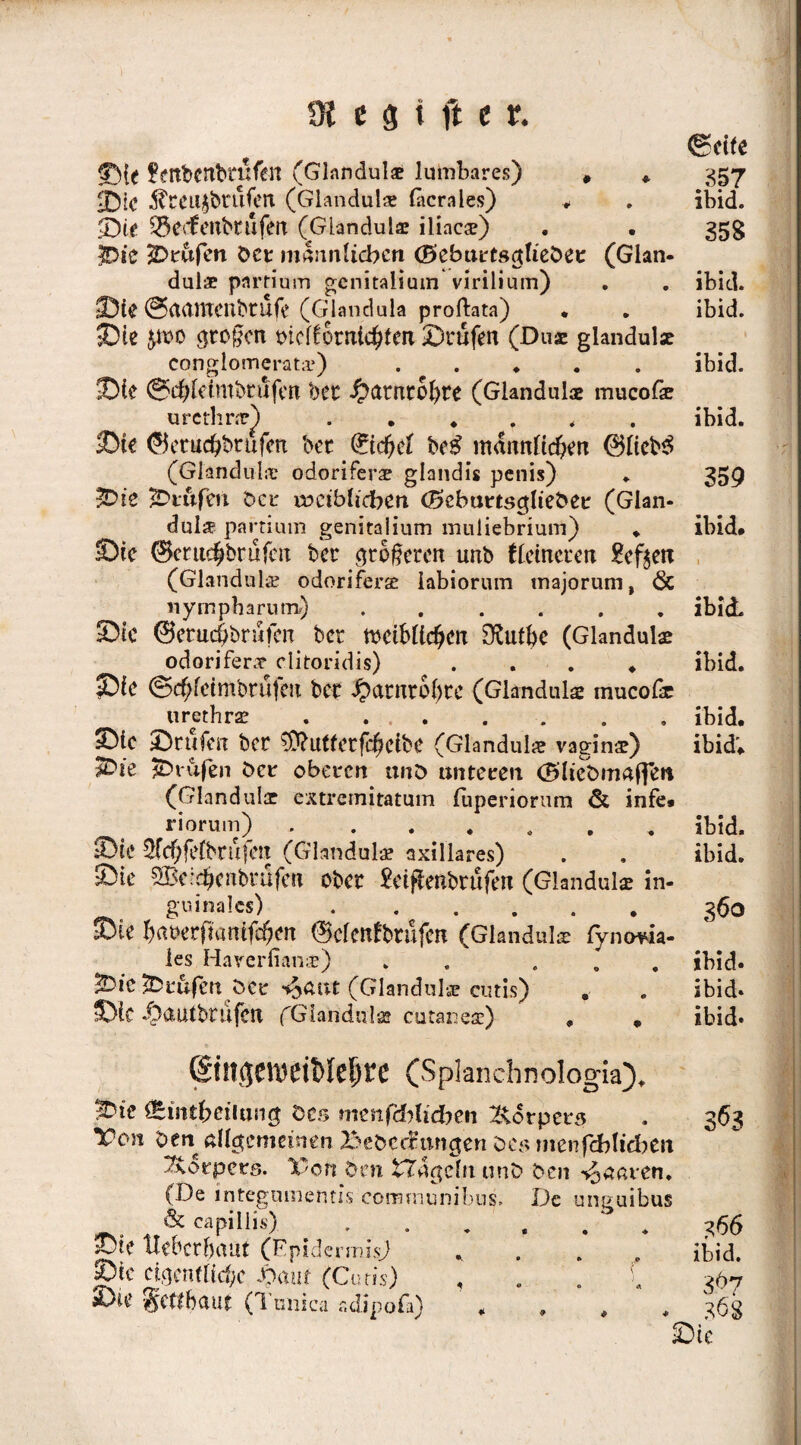 ©ctfe Sie fettbcnbrufen (Glandulae lumbares) # * 357 25ic ^CCit^ruferx (Glandulae lacrales) * . ibid. $Dte Q3ec£enbtufen (Glandulae iliac*) . • 35g 3Die 2Drufen bcr männlichen (Beburtsctliebet (Glan¬ dulae partium genitaiium virilium) . . ibid. Sie ©aamenbrufe (Glandula proftata) . . ibid. Sie $wo großen tnclfornichfcn Stufen (Du* glandul* conglomerat*.).ibid. Sie ©chleimbrufen bet ^umtobte (Glandul* mucof* urethne) .##.<. ibid. Sie ©etuebbtufen bet 0cbef be# männlichen @lteb$ (Glandul* odoriferae glandis penis) . 359 Sie prüfen bet tociblidben d5ebuttsc$ltebet (Glan¬ dulae partium genitalium muiiebrium) # ibid# Sic ©cruchbrüfert bet c*t öfteren unb flcincien £eften (Glandulae odoriferae labiorum tnajorum, 6c nympharum) ...... ibid. Sic ©erticöbrufcn bet weiblichen 3£utbe (Glandul* odorifer* clitoridis) . . . ♦ ibid. Sic ©cbleimbtufen bet ibatntbbte (Glandul* mucof* urethr* . ... . . . . ibid. Sic Stufen bet ^Ü?U(letfcheibC (Glandul* vagin*) ibid'# $Die prüfen bet oberen unb unteren (Bliebmaffen (Glandul* extremitatum luperiorum & infe# riorum).. ibid. Sie 5fchfe(btufen (Glandul* axillares) . , ibid. Sie SBclchenbtufcn ober £et#enbrüfen (Glandul* in- guinalcs) ... . . . 360 Sie hnt>erfmnttchm ©clenfbtüfcn (Glandul* lymma- les Haverlian*) . ... ibid. jDic Prüfen bet ^nut (Glandul* cutis) . . ibid. Sie /3auibnifen fGiandul* cutanes) # # ibid» ©n$Ctt)di>Ief)£C (SpJanchnologia)# iDie Äintbciiung des menfdblidben Körpers Von ben allgemeinen BebccBmigen bes menfcblidben Körpers. Von dm fcTdgeln unb ben paaren. (De integamentis communibus. De uneuibus _ & capillis)... Sie uebethaut (Epidermis) ..... Sie eigentliche Daur (Cutis) , . . Sie gettbaut (Tuuica sdipofa) 3 163 366 ibid. 368 Sic
