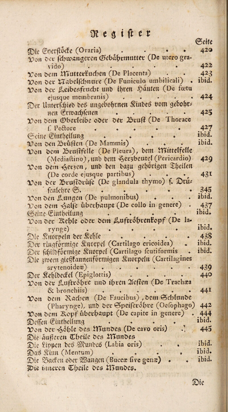 ©ti> (g-Mtfiodt (Ovaria) Von Der fdbtpmtgerert (Sebn^rmtitter (De utero gra- vido) • • • • • Von Oem Xfiutterfudben (De Placenta) . * Von Oer £I«beIfcbtttire (De Funieulo umbilicaÜ) . Von beu &eibesfrudbt unb ü)tcn Rauten (De feetu ejusque membranis) * . • ©ec Unterbiet) be$ urtgebö&rnen ÄinbeS bom geboxt* nen Smctc&fcnett . • . • X>on Oem (Pberfeibe ober Oer ©rufl (De Thorace ©elfe 420 422 423 ibid. 424 425 f. Peftore ♦ ♦ ♦ * ♦ ©eine (2tnfl)dfung ♦ ♦ ♦ Von oen ©raffen (De Mammis) . Von Oem ©eufifelle (De Pleura), bent WitttlfcUt (Mediaftino) , uttb bcnt ^erjbeutel (Pericardio) 1001t oem Werten, unb beit ba$u gehörigen feilen (De corde ejusque partibus) . ♦ Von bet* ©rufiötufe (De giandula tbymo) f. ©tu* fenCcl)i*c ©♦ ♦ ♦ ♦ ♦ ♦ Von Oen ü.tmgen (De pulmonibus) ♦ Von Dem ^«Ije ftberfraupt (De collo in genere) . ©eine 0ufbedang ♦ ♦ Von Oer Xtct>le ober Oem ^uftro^renHopf (De la- rynge) ♦ «• ♦ ♦ • ©ic ^nötpefn bei* Äc^te ♦ # ♦ ♦ ©er ringförmige Knorpel (Cartilago cricoidea)^ ©er fchUbfotmige Knorpel (Cartilago feutiformis . * ©ic $mm gtegfonnenfotmtgen Knorpeln (Cartilagines arytenoideas) ♦ , > . ©er $el)lbedrel (Epiglottis) . . < • Von Ot’r iLttftrdbcC tinO ihren 2feffen (De Trachea 427 ibid. ibid. 425 431 345 ibid. 437 ibid. ibid. 438 ibid. ibid. 439 440 rMI & bronebiis) ...... 441 Von Oem Radien (De Faucibus) , Oem ©cbLtnOe (Pharynge), unb Oer ©peiferobre (Oefophago) 442 Von Oem Kopf überhaupt (De capite in genere) . 444 ©effen ©nfbetfung ♦ ♦ ♦ ibid. Von Oer i^oble Oer, flTtmOes (De cavo oris) 0 445 ©ie äußeren. Cbeile Oes ItTunDes ©ic Sippen beß $jjftunbc$ (Labia oris) . . ibid. ©g$ $iutt (Mentum) .... ibid. ©ic Söadfeu ober SSÖangcn. (Bucc® (ive gens) ♦ . ibid. 3Die inneren C^eile Oes itltmOcs. ©ic