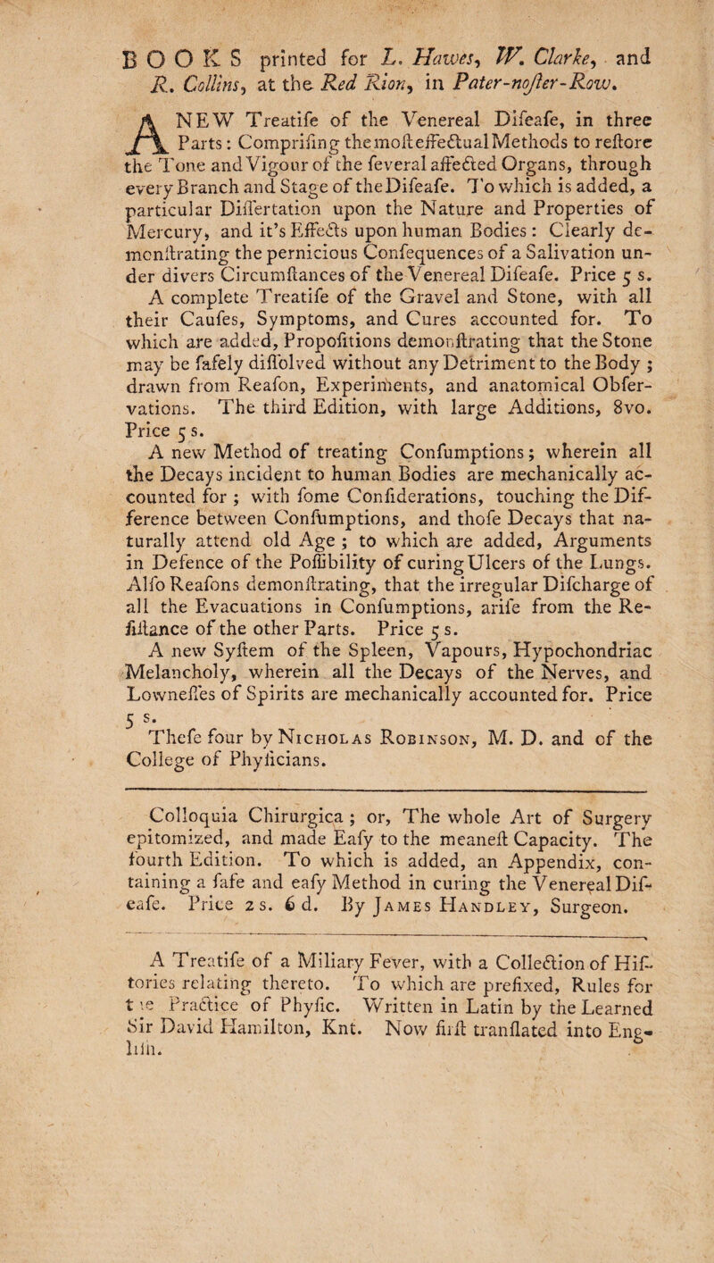 BOOKS printed for L. Hawes, TV. Clarke, and R. Collins, at the Red Rion, in Pater-noJler-Row. ANEW Treatife of the Venereal Difeafe, in three Parts: Comprifmg the molt effectual Methods to reftore the Tone and Vigour of the feveral aifedied Organs, through every Branch and Stage of theDifeafe. To which is added, a particular Differtation upon the Nature and Properties of Mercury, and it’s Effects upon human Bodies: Clearly de¬ monitrating the pernicious Confequences of a Salivation un¬ der divers Circumftances of the Venereal Difeafe. Price 5 s. A complete Treatife of the Gravel and Stone, with all their Caufes, Symptoms, and Cures accounted for. To which are added, Propofitions demonitrating that the Stone may be fafely diffolved without any Detriment to the Body ; drawn from Reafon, Experiments, and anatomical Obfer- vations. The third Edition, with large Additions, 8vo. Price 5 s. A new Method of treating Confumptions; wherein all the Decays incident to human Bodies are mechanically ac¬ counted for ; with fome Confiderations, touching the Dif¬ ference between Confumptions, and thofe Decays that na¬ turally attend old Age ; to which are added, Arguments in Defence of the Poffibility of curing Ulcers of the Lungs. Alfo Realons demonllrating, that the irregular Difcharge of all the Evacuations in Confumptions, arife from the Re- frilance of the other Parts. Price 5 s. A new Syftem of the Spleen, Vapours, Hypochondriac Melancholy, wherein all the Decays of the Nerves, and Lowneffes of Spirits are mechanically accounted for. Price 5 s* Thefe four by Nicholas Robinson, M. D. and of the College of Phyiicians. Colloquia Chirurgica ; or, The whole Art of Surgery epitomized, and made Eafy to the meaneft Capacity. The fourth Edition. To which is added, an Appendix, con¬ taining a f ife and eafy Method in curing the Venereal Dif¬ eafe. Price 2 s. 6 d. By James Handley, Surgeon. A Treatife of a Miliary Fever, with a Collection of Hiff tories relating thereto. To which are prefixed, Rules for t le Practice of Phyfic. Written in Latin by the Learned Sir David Hamilton, Knt. Now firff tranflated into Ene- lilh. 6