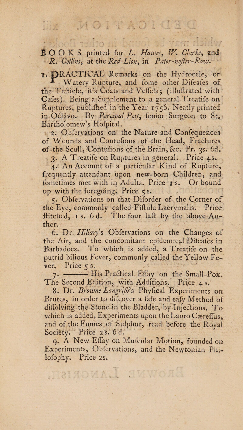 BOOKS printed for L. Halves, XV. Clarke, and R. Collins, at the Red-Lion, in Pater-noJler-Row. I. PRACTICAL Remarks on the Hydrocele, or -*■ Watery Rupture, and fome other Difeafes of the Tefticle, it’s Coats and Veffels; (illuftrated with Cafes), Being a Supplement to a general Treatife on Ruptures, publifhed in the Year 1756. Neatly printed in Octavo. By Percival Pott, Senior Surgeon to St, Bartholomew’s Hofpital. 2. Observations on the Nature and Confequences of Wounds and Contufions of the Head, Fradtures of the Scull, Contufions of the Brain, occ. Pr. 3s. 6d. 3. A Treatife on Ruptures in general. Price 4s. а. : An Account of a particular Kind of Rupture, frequently attendant upon new-born Children, and fometimes met with in Adults. Price 1 s. Or bound up with the foregoing, Price 5 s. 5. Observations on that Diforder of the Corner of the Eye, commonly called Fiftula Lacrymalis. Price hitched, is. 6 d. The four lad by the above Au¬ thor. ✓ б. Dr. Hillary s Obfervations on the Changes of the Air, and the concomitant epidemical Difeafes in Barbadoes. To which is added, a Treatife on the putrid bilious Fever, commonly called the Yellow Fe¬ ver. Price 5 s. 7. -— Plis Practical Elfay on the Small-Pox. The Second Edition, with Additions. Price 4 s. 8. Dr. Browne Langrijb’s Phyfical Experiments on Brutes, in order .to difcover a fafe and eafy Method of diffolving the Stone in the Bladder, by Injedlions. To which is added, Experiments upon the Lauro CaerdTus, and of the Fumes of Sulphur, read before the Royal Society. Price 2 S. 6 d. 9. A New Elfay on Mufcular Motion, founded on Experiments, Obfervations, and the Newtonian Phi- lofophy. Price 2s.